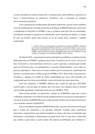 108
a serem conciliados nas práticas tradicionais é o primeiro passo para mobilizar os parceiros na
busca e desenvolvimento de alternativas sustentáveis para a promoção do almejado
desenvolvimento sustentável.
Com a promoção do reconhecimento das práticas tradicionais, passam a haver melhores
níveis de mobilização da sociedade em prol da consolidação da RESEX Maracanã, assim como
o rompimento do descrédito no ICMBio, o que se evidencia tanto pelo fato de comunidades,
inicialmente resistentes às propostas de ordenamento, terem solicitado sua adesão e a criação
de mais um Comitê, quanto pelo registro no ato de criação deste, conforme a seguinte
manifestação:
[...] pediu a palavra aos participantes e parabenizou a equipe do ICMBio, afirmando
que mora na comunidade do Mota desde antes da criação da Unidade, e que com este
trabalho das autorizações dos currais, pela primeira vez ela viu uma ação concreta do
ICMBio e que trará benefícios para a comunidade. Disse que esta é a primeira vez que
vê algo sair do papel e virar realidade (ICMBio, 2017a, on-line).
No final de 2018, a capacitação em gestão participativa possibilita à conselheira do polo
Penha apresentar ao CONDEL a proposta para Gestão Comunitária do Território: Turismo de
Base Comunitária e Sustentabilidade Ambiental, a qual é aprovada e orientada para receber
apoio do GT Praias para o seu planejamento e execução. Paradoxalmente a este avanço no
processo participativo, observamos na mesma reunião que há retomada da centralização das
decisões e novamente sérios conflitos na gestão (ICMBio, 2017). Deste modo, o local passou a
reivindicar a mudança do modelo de chefia compartilhada que havia sido instituído, por
compreender que esta não tem possibilitado o desenvolvimento das ações necessárias.
Com esta conjuntura, o CONDEL deliberou que o plano de ação para 2019-2020,
ocorreria após a sua renovação, no entanto, após oito meses, este colegiado ainda se encontra
sem atividade aguardando a finalização deste processo (ICMBio, 2018).
Neste mesmo período, foi promovida a eleição da AUREMAR, sendo que a maior
visibilidade, juntamente com a falta do devido amadurecimento de seus processos participativos
e de apoio da gestão da RESEX Maracanã, acabou gerando conflitos que levaram este processo
a ser concluído somente em julho/2019.
Sem a consolidação da gestão da RESEX Maracanã, os gestores têm desenvolvido ações
para o estudo dos manguezais e de educação ambiental. Contudo, pelas experiências
observadas, compreendemos que institucionalmente os esforços deveriam ser orientados para
priorizarem a consolidação e fortalecimento da gestão local, uma vez que temos evidenciado
que somente a partir desta as ações estatais têm maiores possibilidades para mediarem os
 