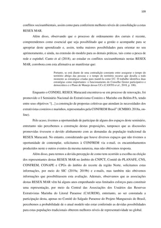 109
conflitos socioambientais, assim como para conferirem melhores níveis de consolidação a estas
RESEX MAR.
Além disso, observando que o processo de ordenamento dos currais é recente,
compreendemos como essencial que seja possibilitado que a gestão o acompanhe para se
apropriar deste aprendizado e, assim, tenha maiores possibilidades para orientar no seu
aprimoramento, e ainda, na extensão do modelo para as demais práticas, tais como a pesca de
rede e espinhel. Canto et al (2018), ao estudar os conflitos socioambientais nestas RESEX
MAR, corrobora com esta afirmativa ao manifestar que:
Portanto, se está diante de uma contradição constante entre assegurar o tempo do
território abrigo das pessoas e o tempo do território recurso que desafia a todo
momento as estratégias criadas para mantê-la como UC. O trabalho identifica duas
estratégias como importantes: o funcionamento do Conselho Gestor participativo e
democrático e o Plano de Manejo dessas UCs (CANTO et al., 2018, p. 106).
Enquanto o CONDEL RESEX Maracanã encontrava-se em processo de renovação, foi
promovido o I Seminário Nacional do Extrativismo Costeiro e Marinho em Belém-PA, tendo
entre seus objetivos “[...] a construção de propostas coletivas que atendam às necessidades dos
extrativistas costeiros e marinhos, representados pela CONFREM Brasil” (ICMBIO, 2018a, on-
line).
Pelo acaso, tivemos a oportunidade de participar de alguns dos espaços deste seminário,
entretanto não percebemos a construção destas proposições, tampouco que as discussões
promovidas tivessem o devido alinhamento com as demandas da população tradicional da
RESEX Maracanã. No entanto, considerando que houve diversos espaços que não tivemos a
oportunidade de contemplar, solicitamos à CONFREM via e-mail, os encaminhamentos
produzidos neste e outros eventos da mesma natureza, mas não obtivemos resposta.
Além disso, para termos a devida percepção de como tem ocorrido a escolha ou eleição
dos representantes destas RESEX MAR no âmbito do CNPCT, Comitê do PLANAFE, CNS,
CONFREM, CONAPE e CPGs do âmbito do recorte da região Norte, solicitamos estas
informações, por meio do SIC (2019a; 2019b) e e-mails, mas também não obtivemos
informações que possibilitassem esta avaliação. Ademais, observamos que as associações
destas RESEX MAR vêm há alguns anos empenhando seus limitados esforços para constituir
uma representação, por meio da Central das Associações dos Usuários das Reservas
Extrativistas Marinha do Litoral Paraense (CAUREM), entretanto, ao ser constatada a
participação desta, apenas no Comitê do Salgado Paraense do Projeto Manguezais do Brasil,
percebemos a probabilidade de o atual modelo não estar conferindo as devidas possibilidades
para estas populações tradicionais obterem melhores níveis de representatividade no global.
 