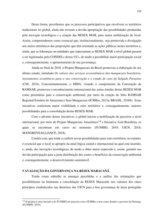 110
Desta forma, percebemos que os processos participativos que envolvem os territórios
tradicionais no global, ainda não tiveram a devida apropriação das possibilidades produzidas
pela inovação tecnológica e a criação das RESEX MAR, para maior mobilização do local.
Assim, compreendemos como essencial que, institucionalmente, seja promovida a divulgação
nos meios eletrônicos das proposições que têm orientado as ações públicas nestes territórios e,
ainda, que as lideranças ou entidades que representam as RESEX MAR a nível global passem
a ser legitimadas pelo CONDELs destas UCs, de modo a possibilitar maior participação social
e, consequentemente, o aprimoramento de sua governança.
Ainda no final de 2018, o Projeto Manguezais do Brasil promoveu a elaboração de seu
último estudo, intitulado Os valores dos serviços ecossistêmicos dos manguezais brasileiros,
instrumentos econômicos para a sua conservação e o estudo de caso do Salgado Paraense
(CSF, 2018). Concomitantemente, o MMA, visando o cumprimento da Convenção de
RAMSAR, promoveu o reconhecimento internacional das zonas úmidas destas RESEX MAR
como prioritárias para a conservação ambiental, por meio da criação do Sítio RAMSAR
Regional Estuário do Amazonas e Seus Manguezais (ICMBio, 2013a; BRASIL, 2018b). Estas
iniciativas conferiram maior visibilidade a estes territórios e, consequentemente, maiores
possibilidades para a consolidação destas RESEX MAR.
Com o advento destas iniciativas, o global iniciou a mobilização de parceiros a nível
internacional, por meio do Projeto Manguezais Amazônico138 e Iniciativa Azul Brasileira, os
quais se encontram em curso no momento (FUNBIO, 2019; UICN, 2018;
MANGROVEALLIANCE, 2018).
Cenário este, que tende a conferir novas possibilidades para estes territórios; no entanto,
é essencial que o local se aproprie da atual lógica estatal e internacional na qual está inserido,
e, ainda, das inovações tecnológicas, de modo a obter maior expressão e, assim, garantir sua
devida participação para a justa distribuição dos custos e benefícios da conservação ambiental
e, consequentemente, o desenvolvimento sustentável.
5 AVALIAÇÃO DA GOVERNANÇA NA RESEX MARACANÃ
Tendo como subsídio as ameaças percebidas e a análise das orientações que
possibilitaram ou limitaram a consolidação da RESEX Maracanã, nos valemos dos cinco
princípios estabelecidos nas diretrizes das UICN para a boa governança de áreas protegidas
138
O projeto é uma iniciativa do FUNBIO em parceria com o ICMBio e tem como doador o governo da Noruega
(FUNBIO, 2019).
 