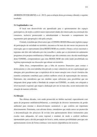 111
(BORRINI-FEYERABEND et al., 2013), para avaliação desta governança obtendo o seguinte
resultado:
5.1 Legitimidade e voz
O local tem desenvolvido um aprendizado para o aprimoramento dos espaços
participativos, de modo a conferir maior representatividades dos interessados na construção dos
consensos, inclusive promovendo a subsidiariedade e buscando o cumprimento dos
regramentos pela apropriação e não pela coerção.
Contudo, à medida que observamos que o CONDEL RESEX Maracanã, legítimo espaço
de participação da sociedade no território, encontra-se há mais de oito meses em processo de
renovação, que os representantes desta RESEX MAR em comitês e fóruns a níveis nacionais e
regionais não têm sido indicados por este conselho e, ainda, que se encontram em andamento
programas e/ou projetos multilaterais e bilaterais que não contaram com a devida manifestação
deste CONDEL, compreendemos que estas RESEX MAR não estão tendo possibilitada sua
legítima representação nas discussões que afetam seu território.
Além disso, compreendemos que a falta de recursos financeiros para custear o
deslocamento e o dia sem trabalhar têm privado os mais vulneráveis em ter a participação que
almejam, pois percebemos que a experiência de ter maior atenção com o local e horários das
reuniões certamente contribuiu para conferir melhores níveis de representação dos mesmos.
Entretanto, não entendemos que tais medidas sejam suficientes para possibilitar que um
integrante deste grupo tenha a liberdade de compor um CONDEL, ou ainda, um colegiado a
nível nacional e regional, que requer a dedicação por um ou mais dias, assim merecendo esta
situação de maiores reflexões.
5.2 Direção
Nas últimas décadas, vem sendo promovido no âmbito nacional, especialmente com
apoio de programas multilaterais/bilaterais, a construção de diversos instrumentos de gestão
ambiental para orientar o desenvolvimento sustentável, o que conferiu um importante
direcionamento. Entretanto, com advento destes, entendemos que ainda carece ser promovida
a descentralização dos processos de revisão e/ou aprimoramento destes instrumentos para
escalas mais adequadas, tal como regional e estadual, de modo a conferir melhores
oportunidades para a devida percepção do local e, ainda, maiores possibilidades para que este
aprimoramento ocorra de forma contínua e sem maiores dependências de recursos.
 