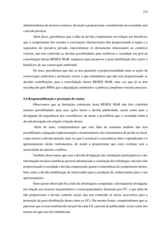 113
administradoras de recursos externos, de modo a proporcionar o atendimento da sociedade com
a devida presteza.
Além disso, percebemos que a falta da devida compreensão em relação aos benefícios
que o cumprimento dos acordos e convenções internacionais têm proporcionado à nação e a
segmentos da iniciativa privada, especialmente os diretamente relacionados ao comércio
exterior, não tem conferido as devidas possibilidades para mobilizar a sociedade em prol da
consolidação destas RESEX MAR, tampouco para promover a justa distribuição dos custos e
benefícios de sua conservação ambiental.
No mais, percebemos que não se tem garantido a proporcionalidade entre as ações de
conservação ambiental e promoção social, o que entendemos que não tem proporcionado as
devidas contribuições para a consolidação destas RESEX MAR, uma vez que já se tem
reconhecido pelo MMA que a degradação ambiental e a pobreza compõem o mesmo processo.
5.4 Responsabilização e prestação de contas
Observamos que as limitações estruturais desta RESEX MAR não têm conferido
maiores possibilidades para suas ações terem a devida publicidade, assim como para a
divulgação da importância dos conselheiros, de modo a possibilitar que a sociedade tenha a
devida percepção em relação à função destes.
Além do mais, compreendemos que esta falta de estrutura também não tem
possibilitado a adequada implementação e monitoramento dos instrumentos de gestão no local,
o que merece a devida atenção, uma vez que é essencial a consonância entre o aprendizado e o
aprimoramento destes instrumentos, de modo a proporcionar que estes evoluam sem a
necessidade de maiores conflitos.
Também observamos que sem a devida divulgação das orientações participativas e das
informações técnico-científicas que tem substanciado a construção dos infralegais, não tem sido
proporcionado à sociedade a devida compreensão quanto à importância do cumprimento destes,
bem como a devida mobilização de interessados para a produção de conhecimento para o seu
aprimoramento.
Outro ponto observado foi a falta de informações compiladas e devidamente divulgadas
em relação aos recursos orçamentários e extraorçamentários destinado por UC, o que além de
não proporcionar o devido controle social, não tem conferido os meios necessários para a
promoção da justa distribuição destes entre as UCs. Da mesma forma, compreendemos que as
parcerias que se tem estabelecido em prol de cada UC carecem de publicidade, assim como dos
termos em que esta foi estabelecida.
 