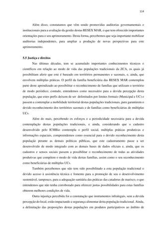 114
Além disso, constatamos que vêm sendo promovidas auditorias governamentais e
institucionais para a avaliação da gestão destas RESEX MAR, o que tem oferecido importantes
orientações para o seu aprimoramento. Desta forma, percebemos que seja importante mobilizar
auditorias independentes, para ampliar a produção de novas perspectivas para este
aprimoramento.
5.5 Justiça e direitos
Nas últimas décadas, tem se acumulado importantes conhecimentos técnicos e
científicos em relação ao modo de vida das populações tradicionais da ZCA, os quais já
possibilitam aferir que este é baseado em territórios permanentes e sazonais, e, ainda, que
envolvem múltiplas práticas. O perfil da família beneficiária das RESEX MAR contemplou
parte deste aprendizado ao possibilitar o reconhecimento de famílias que utilizam o território
de modo periódico; contudo, entendemos como necessário para a devida percepção desta
população, que estes perfis deixem de ser delimitados por limites formais (Municipal e UC) e
passem a contemplar a mobilidade territorial destas populações tradicionais, para garantirem o
devido reconhecimento dos territórios sazonais e de famílias como beneficiárias de múltiplas
UCs.
Além do mais, percebendo os esforços e a periodicidade necessária para a devida
contemplação destas populações tradicionais, e ainda, considerando que o cadastro
desenvolvido pelo ICMBio comtempla o perfil social, múltiplas práticas produtivas e
informações espaciais, compreendemos como essencial para o devido reconhecimento desta
população perante as demais políticas públicas, que este cadastramento passe a ser
desenvolvido de modo integrado com as demais bases de dados oficiais e, ainda, que os
cadastros e sensos sociais passem a possibilitar o reconhecimento de todas as atividades
produtivas que compõem o modo de vida destas famílias, assim como o seu reconhecimento
como beneficiárias de múltiplas UCs.
Também percebemos que não tem sido possibilitado a esta população tradicional o
devido acesso à assistência técnica e fomento para a promoção de seu o desenvolvimento
sustentável, tampouco, para a adequação sanitária das práticas das catadoras de marisco, o que
entendemos que não tenha corroborado para oferecer justas possibilidades para estas famílias
obterem melhores condições de vida.
Outra injustiça percebida foi a constatação que instrumentos infralegais, sem a devida
percepção do local, estão impactando a segurança alimentar desta população tradicional. Ainda,
a delimitação das proposições destas populações em produtos participativos ao âmbito de
 