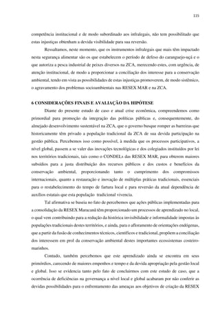 115
competência institucional e de modo subordinado aos infralegais, não tem possibilitado que
estas injustiças obtenham a devida visibilidade para sua reversão.
Ressaltamos, neste momento, que os instrumentos infralegais que mais têm impactado
nesta segurança alimentar são os que estabelecem o período de defeso do caranguejo-uçá e o
que autoriza a pesca industrial de peixes diversos na ZCA, merecendo estes, com urgência, de
atenção institucional, de modo a proporcionar a conciliação dos interesse para a conservação
ambiental, tendo em vista as possibilidades de estas injustiças promoverem, de modo sistêmico,
o agravamento dos problemas socioambientais nas RESEX MAR e na ZCA.
6 CONSIDERAÇÕES FINAIS E AVALIAÇÃO DA HIPÓTESE
Diante do presente estudo de caso e atual crise econômica, compreendemos como
primordial para promoção da integração das políticas públicas e, consequentemente, do
almejado desenvolvimento sustentável na ZCA, que o governo busque romper as barreiras que
historicamente têm privado a população tradicional da ZCA de sua devida participação na
gestão pública. Percebemos isso como possível, à medida que os processos participativos, a
nível global, passem a se valer das inovações tecnológicas e dos colegiados instituídos por lei
nos territórios tradicionais, tais como o CONDELs das RESEX MAR, para obterem maiores
subsídios para a justa distribuição dos recursos públicos e dos custos e benefícios da
conservação ambiental, proporcionando tanto o cumprimento dos compromissos
internacionais, quanto a restauração e inovação de múltiplas práticas tradicionais, essenciais
para o restabelecimento do tempo de fartura local e para reversão da atual dependência de
auxílios estatais que esta população tradicional vivencia.
Tal afirmativa se baseia no fato de percebemos que ações públicas implementadas para
a consolidação da RESEX Maracanã têm proporcionado um processos de aprendizado no local,
o qual vem contribuindo para a redução da histórica invisibilidade e informalidade impostas às
populações tradicionais destes territórios, e ainda, para o afloramento de orientações endógenas,
que a partir da fusão de conhecimentos técnicos, científicos e tradicional, propõem a conciliação
dos interessem em prol da conservação ambiental destes importantes ecossistemas costeiro-
marinhos.
Contudo, também percebemos que este aprendizado ainda se encontra em seus
primórdios, carecendo de maiores empenhos e tempo e da devida apropriação pela gestão local
e global. Isso se evidencia tanto pelo fato de concluirmos com este estudo de caso, que a
ocorrência de deficiências na governança a nível local e global acabaram por não conferir as
devidas possibilidades para o enfrentamento das ameaças aos objetivos de criação da RESEX
 