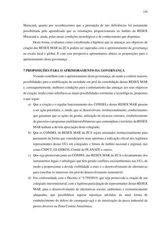 116
Maracanã, quanto por reconhecermos que a percepção de tais deficiências foi justamente
possibilitada pelo aprendizado que as orientações proporcionaram no âmbito da RESEX
Maracanã e, ainda, pelas atuais condições tecnológicas e de conhecimento que dispomos.
Desta forma, avaliamos como corroborada a hipótese que as ameaças aos objetivos de
criação das RESEX MAR da ZCA podem ser superadas com o aprimoramento da governança
na escala local e global. E com esta perspectiva apresentamos abaixo as proposições para o
aprimoramento desta governança.
7 PROPOSIÇÕES PARA O APRIMORAMENTO DA GOVERNANÇA
Visando contribuir com o aprimoramento desta governança, de modo a conferir maiores
possibilidades para a mobilização da sociedade em prol da consolidação destas RESEX MAR
e, consequentemente, melhores condições para o enfretamento das ameaças aos seus objetivos
de criação, tendo como referência as atuais possibilidades estruturais e tecnológicas, propomos
o que segue:
a) Que a criação e o regular funcionamento dos CONDELs destas RESEX MAR passem
a ser ação prioritária, e, ainda, que se desenvolvam, institucionalmente, condicionantes
que garantam que as ações da gestão, utilização de recursos externos, estabelecimento
de parcerias e programas multilaterais/bilaterais que contemplem o território da RESEX
MAR tenham a devida apreciação deste colegiado;
b) Que os CONDEL da RESEX MAR da ZCA sejam orientados institucionalmente para
pactuarem da forma que considerarem mais oportuna a indicação oficial dos legítimos
representantes destas UCs em colegiados e fóruns de âmbito nacional e regional, tais
como CNPCT, GI-GERCO, Comitê do PLANAFE e outros;
c) Que seja promovida junto ao CONDEL das RESEX MAR da ZCA o levantamento dos
instrumentos legais e infralegais que têm gerado conflitos socioambientais nas UCs, de
modo a proporcionar a devida visibilidade a estes e o desenvolvimento de alternativas
para conciliar os interesses em prol do desenvolvimento sustentável;
d) Em conformidade com o Decreto n° 9.759/2019, que seja promovida a criação de um
colegiado interministerial, com a legítima participação de representantes destas RESEX
MAR, para o desenvolvimento de alternativas sociais, ambientais e economicamente
adequadas, que possibilitem superar injustiças advindas da atual forma de
estabelecimento do defeso do caranguejo-uçá e de autorização da pesca industrial de
peixes diversos na Zona Costeia Amazônica;
 