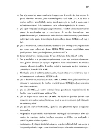 117
e) Que seja promovida a descentralização dos processos de revisão dos instrumentos de
gestão ambientais nacionais, para o âmbito regional e das RESEX MAR, de modo a
conferir melhores possibilidades para a devida percepção do local, e ainda, para o
aprimoramento destes de forma contínua e sem maiores dependências de recursos;
f) Que sejam compiladas informações que possibilitem a sociedade ter maior compreensão
quanto às contribuições que o cumprimento de acordos internacionais tem
proporcionado à nação, especialmente relacionados ao comércio exterior, para conferir
melhor percepção quanto à importância da consolidação destas RESEX MAR para o
País;
g) Que se desenvolvam, institucionalmente, alternativas e/ou estratégias que proporcionem
aos grupos mais vulneráveis destas RESEX MAR, maiores possibilidades para
participarem da forma que almejarem da gestão destas UCs;
h) Buscar alternativas e parcerias para a devida estruturação destas RESEX MAR;
i) Que se estabeleça e se garanta o cumprimento de prazos para os trâmites internos e,
ainda, para os processos de aquisição de produtos pelas administradoras dos recursos
externos, tal como do ARPA, de modo a reduzir a morosidade que tem impactado a
consolidação destas RESEX MAR;
j) Mobilizar o apoio de auditorias independentes, visando obter novas perspectivas para o
aprimoramento da gestão destas RESEX MAR;
k) Que se desenvolvam parcerias com IBGE, MDS, SUDAM e outros, para compatibilizar
e integrar o cadastramento das famílias beneficiárias das RESEX MAR em uma única
base de dados oficiais;
l) Que os SISFAMÍLIAS e outros sistemas oficiais possibilitem o reconhecimento de
famílias como beneficiárias de múltiplas UCs;
m) Que os mapas oficiais destas RESEX MAR, na medida do possível, passem a ser
compostos com dados socioambientais, de modo a não representarem indevidamente
vazios demográficos;
n) Que passem a ser disponibilizadas, a partir de uma plataforma digital, as seguintes
informações;
• Os produtos de consultorias, monitoramento, informações socioambientais, dados dos
centros de pesquisas, estudos científicos aprovados no SISBio, com atualização e
classificação em níveis adequados;
• Juntamente, a divulgação dos infralegais e que seja disponibilizado link para acessar a
imagem digitalizada dos processos administrativos que substanciaram sua construção;
 