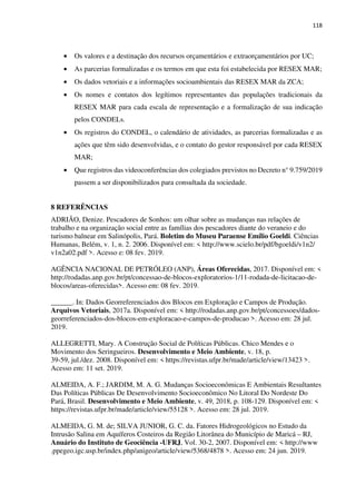 118
• Os valores e a destinação dos recursos orçamentários e extraorçamentários por UC;
• As parcerias formalizadas e os termos em que esta foi estabelecida por RESEX MAR;
• Os dados vetoriais e a informações socioambientais das RESEX MAR da ZCA;
• Os nomes e contatos dos legítimos representantes das populações tradicionais da
RESEX MAR para cada escala de representação e a formalização de sua indicação
pelos CONDELs.
• Os registros do CONDEL, o calendário de atividades, as parcerias formalizadas e as
ações que têm sido desenvolvidas, e o contato do gestor responsável por cada RESEX
MAR;
• Que registros das videoconferências dos colegiados previstos no Decreto n° 9.759/2019
passem a ser disponibilizados para consultada da sociedade.
8 REFERÊNCIAS
ADRIÃO, Denize. Pescadores de Sonhos: um olhar sobre as mudanças nas relações de
trabalho e na organização social entre as famílias dos pescadores diante do veraneio e do
turismo balnear em Salinópolis, Pará. Boletim do Museu Paraense Emílio Goeldi. Ciências
Humanas, Belém, v. 1, n. 2. 2006. Disponível em: < http://www.scielo.br/pdf/bgoeldi/v1n2/
v1n2a02.pdf >. Acesso e: 08 fev. 2019.
AGÊNCIA NACIONAL DE PETRÓLEO (ANP), Áreas Oferecidas, 2017. Disponível em: <
http://rodadas.anp.gov.br/pt/concessao-de-blocos-exploratorios-1/11-rodada-de-licitacao-de-
blocos/areas-oferecidas>. Acesso em: 08 fev. 2019.
______. In: Dados Georreferenciados dos Blocos em Exploração e Campos de Produção.
Arquivos Vetoriais, 2017a. Disponível em: < http://rodadas.anp.gov.br/pt/concessoes/dados-
georreferenciados-dos-blocos-em-exploracao-e-campos-de-producao >. Acesso em: 28 jul.
2019.
ALLEGRETTI, Mary. A Construção Social de Políticas Públicas. Chico Mendes e o
Movimento dos Seringueiros. Desenvolvimento e Meio Ambiente, v. 18, p.
39-59, jul./dez. 2008. Disponível em: < https://revistas.ufpr.br/made/article/view/13423 >.
Acesso em: 11 set. 2019.
ALMEIDA, A. F.; JARDIM, M. A. G. Mudanças Socioeconômicas E Ambientais Resultantes
Das Políticas Públicas De Desenvolvimento Socioeconômico No Litoral Do Nordeste Do
Pará, Brasil. Desenvolvimento e Meio Ambiente, v. 49, 2018, p. 108-129. Disponível em: <
https://revistas.ufpr.br/made/article/view/55128 >. Acesso em: 28 jul. 2019.
ALMEIDA, G. M. de; SILVA JUNIOR, G. C. da. Fatores Hidrogeológicos no Estudo da
Intrusão Salina em Aquíferos Costeiros da Região Litorânea do Município de Maricá – RJ,
Anuário do Instituto de Geociência -UFRJ, Vol. 30-2, 2007. Disponível em: < http://www
.ppegeo.igc.usp.br/index.php/anigeo/article/view/5368/4878 >. Acesso em: 24 jun. 2019.
 