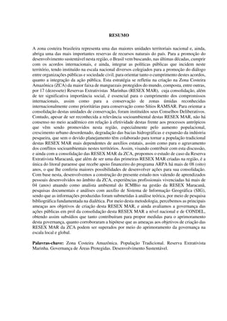 RESUMO
A zona costeira brasileira representa uma das maiores unidades territoriais nacional e, ainda,
abriga uma das mais importantes reservas de recursos naturais do país. Para a promoção do
desenvolvimento sustentável nesta região, o Brasil vem buscando, nas últimas décadas, cumprir
com os acordos internacionais, e ainda, integrar as políticas públicas que incidem neste
território, tendo instituído na escala nacional diversos colegiados para a promoção do diálogo
entre organizações públicas e sociedade civil, para orientar tanto o cumprimento destes acordos,
quanto a integração da ação pública. Esta estratégia se refletiu na criação na Zona Costeira
Amazônica (ZCA) da maior faixa de manguezais protegidos do mundo, composta, entre outras,
por 17 (dezessete) Reservas Extrativistas Marinhas (RESEX MAR), cuja consolidação, além
de ter significativa importância social, é essencial para o cumprimento dos compromissos
internacionais, assim como para a conservação de zonas úmidas reconhecidas
internacionalmente como prioritárias para conservação como Sítios RAMSAR. Para orientar a
consolidação destas unidades de conservação, foram instituídos seus Conselhos Deliberativos.
Contudo, apesar de ser reconhecida a relevância socioambiental destas RESEX MAR, não há
consenso no meio acadêmico em relação à efetividade destas frente aos processos antrópicos
que vêm sendo promovidos nesta região, especialmente pelo aumento populacional,
crescimento urbano desordenado, degradação das bacias hidrográficas e expansão da indústria
pesqueira, que sem o devido planejamento têm colaborado para tornar a população tradicional
destas RESEX MAR mais dependentes de auxílios estatais, assim como para o agravamento
dos conflitos socioambientais nestes territórios. Assim, visando contribuir com esta discussão,
e ainda com a consolidação das RESEX MAR da ZCA, propomos o estudo de caso da Reserva
Extrativista Maracanã, que além de ser uma das primeiras RESEX MAR criadas na região, é a
única do litoral paraense que recebe apoio financeiro do programa ARPA há mais de 08 (oito)
anos, o que lhe conferiu maiores possibilidades de desenvolver ações para sua consolidação.
Com base nesta, desenvolvemos a construção do presente estudo nos valendo de aprendizados
pessoais desenvolvidos no âmbito da ZCA, experiências profissionais vivenciadas há mais de
04 (anos) atuando como analista ambiental do ICMBio na gestão da RESEX Maracanã,
pesquisas documentais e análises com auxílio de Sistema de Informação Geográfica (SIG),
sendo que as informações produzidas foram submetidas à análise teórica, por meio de pesquisa
bibliográfica fundamentada na dialética. Por meio desta metodologia, percebemos as principais
ameaças aos objetivos de criação desta RESEX MAR, e ainda avaliamos a governança das
ações públicas em prol da consolidação desta RESEX MAR a nível nacional e de CONDEL,
obtendo assim subsídios que tanto contribuíram para propor medidas para o aprimoramento
desta governança, quanto corroboraram a hipótese que as ameaças aos objetivos de criação das
RESEX MAR da ZCA podem ser superados por meio do aprimoramento da governança na
escala local e global.
Palavras-chave: Zona Costeira Amazônica. População Tradicional. Reserva Extrativista
Marinha. Governança de Áreas Protegidas. Desenvolvimento Sustentável.
 