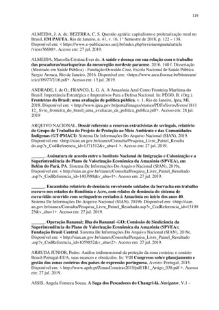 119
ALMEIDA, J. A. de; BEZERRA, C. S. Questão agrária: capitalismo e proletarização rural no
Brasil, EM PAUTA, Rio de Janeiro, n. 41, v. 16, 1° Semestre de 2018, p. 122 – 138.
Disponível em: < https://www.e-publicacoes.uerj.br/index.php/revistaempauta/article
/view/36688>. Acesso em: 27 jul. 2019.
ALMEIDA, Marcella Cristina Ever de. A saúde e doença em sua relação com o trabalho
das pescadoras/marisqueiras da mesoregião nordeste paraense. 2016. 140 f. Dissertação
(Mestrado em Saúde Pública) - Fundação Oswaldo Cruz, Escola Nacional de Saúde Pública
Sergio Arouca, Rio de Janeiro, 2016. Disponível em: <https://www.arca.fiocruz.br/bitstream/
icict/18977/2/16.pdf>. Acesso em: 13 jul. 2019.
ANDRADE, I. de O.; FRANCO, L. G. A. A Amazônia Azul Como Fronteira Marítima do
Brasil: Importância Estratégica e Imperativos Para a Defesa Nacional. In: PÊGO, B. (Org.).
Fronteiras do Brasil: uma avaliação de política pública, v. 1, Rio de Janeiro, Ipea, MI,
2018. Disponível em: < http://www.ipea.gov.br/portal/images/stories/PDFs/livros/livros/1811
12_ livro_fronteira_do_brasil_uma_avaliacao_de_politica_publica.pdf>. Acesso em: 28 jul.
2019
ARQUIVO NACIONAL. Dossiê referente a reservas extrativistas de seringais, relatório
do Grupo de Trabalho do Projeto de Proteção ao Meio Ambiente e das Comunidades
Indígenas (GT-PMACI). Sistema De Informações Do Arquivo Nacional (SIAN), 2019.
Disponível em: <http://sian.an.gov.br/sianex/Consulta/Pesquisa_Livre_Painel_Resulta
do.asp?v_CodReferencia_id=1371512&v_aba=1 >. Acesso em: 27 jul. 2019.
______. Assinatura de acordo entre o Instituto Nacional de Imigração e Colonização e a
Superintendência do Plano de Valorização Econômica da Amazônia (SPVEA), em
Belém do Pará, PA. Sistema De Informações Do Arquivo Nacional (SIAN), 2019a.
Disponível em: < http://sian.an.gov.br/sianex/Consulta/Pesquisa_Livre_Painel_Resultado
.asp?v_CodReferencia_id=1403988&v_aba=1>. Acesso em: 27 jul. 2019.
______. Encaminha relatório de denúncia envolvendo soldados da borracha em trabalho
escravo nos estados de Rondônia e Acre, com relatos de denúncia do sistema de
escravidão ocorrido com seringueiros enviados à Amazônia no início dos anos 40.
Sistema De Informações Do Arquivo Nacional (SIAN), 2019b. Disponível em: <http://sian.
an.gov.br/sianex/Consulta/Pesquisa_Livre_Painel_Resultado.asp?v_CodReferencia_id=13190
25&v_aba=1>. Acesso em: 27 jul. 2019.
______. Operação Bananal; Ilha do Bananal -GO; Comissão de Sindicância da
Superintendência do Plano de Valorização Econômica da Amazônia (SPVEA);
Fundação Brasil Central. Sistema De Informações Do Arquivo Nacional (SIAN), 2019c.
Disponível em: < http://sian.an.gov.br/sianex/Consulta/Pesquisa_Livre_Painel_Resultado
.asp?v_CodReferencia_id=1059852&v_aba=2>. Acesso em: 27 jul. 2019.
ARRUDA JÚNIOR, Pedro. Análise tridimensional da proteção da zona costeira: o cenário
Brasil-Portugal-EUA, suas nuances e obstáculos. In: VIII Congresso sobre planejamento e
gestão das zonas costeiras dos países de expressão portuguesa, Aveiro: Portugal, 2015.
Disponível em: < http://www.aprh.pt/ZonasCosteiras2015/pdf/1B1_Artigo_038.pdf >. Acesso
em: 27 jul. 2019.
ASSIS, Angela Fonseca Souza. A Saga dos Pescadores do Changri-lá. Navigator, V.1 -
 