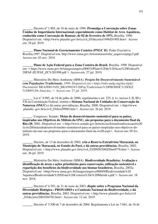 121
______. Decreto nº 1.905, de 16 de maio de 1996. Promulga a Convenção sobre Zonas
Úmidas de Importância Internacional, especialmente como Habitat de Aves Aquáticas,
conhecida como Convenção de Ramsar, de 02 de fevereiro de 1971, Brasília, 1996.
Disponível em: <http://www.planalto.gov.br/ccivil_03/decreto/1996/D1905.htm>. Acesso
em: 28 jul. 2019.
______. Plano Nacional de Gerenciamento Costeiro (PNGC II), Poder Executivo,
Brasília,1997. Disponível em: http://www.mma.gov.br/estruturas/orla/_arquivos/pngc2.pdf.
Acesso em: 03 nov. 2018
______. Plano de Ação Federal para a Zona Costeira do Brasil, Brasília, 1998. Disponível
em: < https://www.mma.gov.br/images/arquivo/80033/Plano%20de%20Acao%20Federal%
20PAF-ZC/PAF_ZC%201998.pdf >. Acesso em: 27 jul. 2019.
______. Ministério Do Meio Ambiente (MMA). Projeto De Desenvolvimento Sustentável
com Populações Tradicionais, 1999. Disponível em:< https://info.undp.org/docs/pdc/
Documents/ BRA/00011650_BRA99024%20Pop.Tradicionais%20PRODOC%20DEZ
%2000%20v.final.doc. >. Acesso em: 27 jul. 2019.
______. Lei n° 9.985, de 18 de julho de 2000, regulamenta o art. 225, § 1o, incisos I, II, III e
VII da Constituição Federal, institui o Sistema Nacional de Unidades de Conservação da
Natureza (SNUC) e dá outras providências, Brasília, 2000. Disponível em: < http://www
.planalto .gov.br/ccivil_03/leis/l9985.htm >. Acesso em: 26 jul. 2019.
______. Congresso. Senado. Metas de desenvolvimento sustentável para os países,
inspiradas nos Objetivos do Milênio da ONU, são propostas para o documento final da
Rio+20, 2001. Disponível em: < http://www.senado.gov.br/noticias/Jornal/emdiscussao/rio20
/a-rio20/metasdedesenvolvimento-sustentavel-para-os-paises-inspiradas-nos-objetivos-do-
milenio-da-onu-sao-propostas-para-o-documento-final-da-rio20.aspx>. Acesso em: 05 fev.
2019.
______. Decreto, de 13 de dezembro de 2002, cria a Reserva Extrativista Maracanã, no
Município de Maracanã, no Estado do Pará, e dá outras providências, Brasília, 2002.
Disponível em: < http://www.planalto.gov.br/ccivil_03/DNN/2002/Dnn9776.htm >. Acesso
em: 26 jul. 2019.
______. Ministério Do Meio Ambiente (MMA). Biodiversidade Brasileira: Avaliação e
identificação de áreas e ações prioritárias para conservação, utilização sustentável e
repartição dos benefícios da biodiversidade nos biomas brasileiros, Brasília, 2002a.
Disponível em: <http://www.mma.gov.br/images/arquivo/80049/Biodiversidade%20
Aquatica/Biodiversidade%205Zona%20Costeira%20e%20Marinh a.pdf >. Acesso em: 18
nov. 2018.
______. Decreto nº 4.703, de 21 de maio de 2003, dispõe sobre o Programa Nacional da
Diversidade Biológica - PRONABIO e a Comissão Nacional da Biodiversidade, e dá
outras providências, Brasília, 2003. Disponível em: < http://www.planalto.gov.br/ccivil
_03/decreto/2003/D4703.htm>. Acesso em: 12 set. 2019.
______. Decreto nº 5.300 de 7 de dezembro de 2004. Regulamenta a Lei no 7.661, de 16 de
 