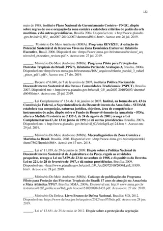 122
maio de 1988, institui o Plano Nacional de Gerenciamento Costeiro - PNGC, dispõe
sobre regras de uso e ocupação da zona costeira e estabelece critérios de gestão da orla
marítima, e dá outras providências, Brasília 2004. Disponível em: < http://www.planalto
.gov.br /ccivil_03/_ ato2007-2010/2007/ decreto/d6040.htm>. Acesso em: 26 jul. 2019.
______. Ministério Do Meio Ambiente (MMA). Programa REVIZEE, Avaliação do
Potencial Sustentável de Recursos Vivos na Zona Econômica Exclusiva: Relatório
Executivo, Brasil, 2006. Disponível em: <https://www.mma.gov.br/estruturas/revizee/_arq
uivos/rel_executivo_revizee.pdf >. Acesso em: 27 jul. 2019.
______. Ministério Do Meio Ambiente (MMA). Programa Piloto para Proteção das
Florestas Tropicais do Brasil (PPG7), Relatório Parcial de Avaliação 3, Brasília, 2006a.
Disponível em:<http://www.mma.gov.br/estruturas/168/_arquivos/relatrio_parcial_3_rafael
_pinzn_pdf1.pdf>. Acesso em: 27 abr. 2019.
______. Decreto nº 6.040, de 7 de fevereiro de 2007, institui a Política Nacional de
Desenvolvimento Sustentável dos Povos e Comunidades Tradicionais (PNPCT), Brasília,
2007. Disponível em: < http://www.planalto.gov.br/ccivil_03/_ato2007-2010/2007/ decreto/
d6040.htm>. Acesso em: 26 jul. 2019.
______. Lei Complementar nº 124, de 3 de janeiro de 2007. Institui, na forma do art. 43 da
Constituição Federal, a Superintendência do Desenvolvimento da Amazônia – SUDAM;
estabelece sua composição, natureza jurídica, objetivos, área de competência e
instrumentos de ação; dispõe sobre o Fundo de Desenvolvimento da Amazônia – FDA;
altera a Medida Provisória no 2.157-5, de 24 de agosto de 2001; revoga a Lei
Complementar no 67, de 13 de junho de 1991; e dá outras providências. Brasília, 2007a.
Disponível em: < http://www.planalto. gov.br/ccivil_03/leis/lcp/Lcp124.htm >. Acesso em:
29 jul. 2019.
______. Ministério Do Meio Ambiente (MMA). Macrodiagnóstico da Zona Costeira e
Marinha do Brasil. Brasília, 2008. Disponível em: <http://www.mma.gov.br/component/k2
/item/7562?Itemid=866>. Acesso em 17 nov. 2018.
______. Lei n° 11.959, de 29 de junho de 2009. Dispõe sobre a Política Nacional de
Desenvolvimento Sustentável da Aquicultura e da Pesca, regula as atividades
pesqueiras, revoga a Lei no 7.679, de 23 de novembro de 1988, e dispositivos do Decreto-
Lei no 221, de 28 de fevereiro de 1967, e dá outras providências, Brasília, 2009.
Disponível em: <http://www.planalto.gov.br/ccivil_03/_Ato20072010/2009/Lei/L11959.
htm>. Acesso em: 28 jul. 2019.
______. Ministério Do Meio Ambiente (MMA). Catálogo de publicações do Programa
Piloto para Proteção das Florestas Tropicais do Brasil: 17 anos de atuação na Amazônia
e Mata Atlântica /PPG7. Brasília: MMA, 2009a. Disponível em: http:// www.mma.gov.br
/estruturas/168/_publicacao/168_pub licacao15102009043435.pdf. Acesso em: 27 abr. 2019.
______. Ministério Da Defesa. Livro Branco de Defesa Nacional, Brasília: MD, 2012.
Disponível em: https://www.defesa.gov.br/arquivos/2012/mes07/lbdn.pdf. Acesso em 28 jun.
2019.
______. Lei n° 12.651, de 25 de maio de 2012. Dispõe sobre a proteção da vegetação
 