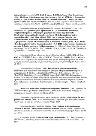 123
nativa; altera as Leis nºs 6.938, de 31 de agosto de 1981, 9.393, de 19 de dezembro de
1996, e 11.428, de 22 de dezembro de 2006; revoga as Leis nºs 4.771, de 15 de setembro
de 1965, e 7.754, de 14 de abril de 1989, e a Medida Provisória nº 2.166-67, de 24 de
agosto de 2001; e dá outras providências, Brasília, 2012a. Disponível em: < http://www.
planalto.gov.br/ccivil_03/_Ato2011-2014/2012/Lei/L12651.htm>. Acesso em: 08 ago. 2019.
______. Ministério da Pesca e Aquicultura (MPA). Instrução Normativa nº 13, de 18 de
setembro de 2013, permitir, para o período de 2013, a concessão de autorização
complementar para as embarcações que atuem no arrasto de piramutaba
(Brachyplatystoma vaillantii), item 3.1. do Anexo III da Instrução Normativa
Interministerial nº 10, de 10 de julho de 2011, e no arrasto de Camarão rosa
(Farfantepenaeus brasiliensis, Farfantepenaeus subtilis) Camarão sete-barbas
(Xiphopenaeus kroyeri) e Camarão branco (Litopenaeus schmitti), item 3.3., do Anexo
III da Instrução Normativa Interministerial nº 10, de 2011, exclusivamente nas áreas de
operação definidas nos Anexo I e II desta norma. 2013. Disponível em: < http://www.lex.
com.br/legis_24854226_INSTRUCAO_NORMATIVA_N_13_DE_18_DE_SETEMBRO_D
E_2013.aspx >. Acesso em: 27 jul. 2019.
______. Ministério do Desenvolvimento Social e Combate à Fome (MDS). O Brasil Sem
Miséria / CAMPELLO, Tereza (Org.); FALCÃO, Tiago (Org.); COSTA, Patricia Vieira da,
Brasília, 2014. Disponível em: <https://www.mds.gov.br/ webarquivos/publicacao/ brasil
_sem_miseria/livro_o_brasil_sem_miseria/livro_o_brasil_sem_miseria2.pdf>. Acesso em: 24
jul. 2019.
______. Ministério Público Federal (MPF). Territórios de povos e comunidades
tradicionais e as unidades de conservação de proteção integral: alternativas para o
asseguramento de direitos socioambientais / 6ª Câmara de Coordenação e Revisão /
GRABNER, Maria Luiza (Coord.); SIMÕES, Eliane (Red.); STUCCHI, Débora (Red.),
Brasília, 2014a. Disponível em: < http://www.mpf.mp.br/ atuacao-tematica/ccr6/docu mentos-
e-publicacoes/manual-de-atuacao/docs/manual-de-atuacao-territorios-de-povos-e-comuni
dades-tradicionais-e-as-unidades-de-conservacao-de-protecao-integral >. Acesso em: 26 jul.
2019.
______. Brasil cria maior faixa protegida de manguezais do mundo, 2015. Disponível em
<http://www.brasil.gov.br/meio-ambiente/2015/01/brasil-cria-maior-faixa-protegida-de-
manguezais-do-mundo>. Acesso em: 01 mai. 2018.
______. Ministério do Desenvolvimento Social e Combate à Fome (MDS). O que é e para
que serve o Cadastro Único, 2015a. Disponível em: <http://mds. gov.br/assuntos/cadastro-
unico/o-que-e-e-para-que-serve>. Acesso em: 02 ago. 2019.
______. Ministério Do Meio Ambiente (MMA). Plano Nacional de Gerenciamento
Costeiro 25 Anos do Gerenciamento Costeiro no Brasil, Brasília, 2015b. Disponível em:
https://www.marinha.mil.br/sites/www.marinha. mil.br.secirm/files/gerco.pdf. Acesso em: 05
nov. 2018;
______. Congresso. Senado. Redução dos Cargos comissionados, 2017. Disponível em: <
https://www12. senado.leg.br/ecidadania/visualizacaoideia?id=82886 >. Acesso em: 17 jul.
2019.
 