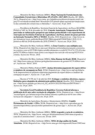124
______. Ministério Do Meio Ambiente (MMA). Plano Nacional de Fortalecimento das
Comunidades Extrativistas e Ribeirinhas (PLANAFE): 2017-2019, Brasília, DF: MMA,
2017a. Disponível em: < http://www.mma .gov.br/publicacoes/desenvolvimento-rural/ cate
gory/75-sociobiodiversidade.html ?download=1535:planafe-plano-nacional-de-fortalecimen
to-das-comunida des-extrativistas-e-ribeirinhas >. Acesso em: 16 jul. 2019.
______. Presidência da República. Secretaria Especial da Aquicultura e da Pesca (SEAP/PR).
Portaria nº 405, de 28 de dezembro de 2018. Concede Autorização Temporária de Pesca
para todas as embarcações pesqueiras que tenham protocolizado o seu requerimento de
renovação nos Escritórios Federais da Aquicultura e da Pesca, dentro do prazo previsto
na Instrução Normativa MPA nº 09/2011. Brasília, 2018. Disponível em: < http://www.in.
gov.br/materia/-/asset_publisher/Kujrw0TZC2Mb/content/id/57494878/do1-2018-12-31-
portaria-n-405-de-28-de-dezembro-de-2018-57494817>. Acesso em: 28 jul. 2019.
______. Ministério Do Meio Ambiente (MMA). A Zona Costeira e seus múltiplos usos,
2018a. Disponível em: http://www.mm a.gov.br/gestao-territorial/gerenciamento-costeiro/zo
na-costeira-e-seus-m%C3%BA ltiplos-usos#levantamento-e-avalia%C3%A7% C3%A3o-das-
pol%C3%ADticas-federai strans porte-e-seu-impacto-nos-usos-do-solo-na-regi%C3%A3o-
costeira. Acesso em: 04 nov. 2018.
______. Ministério Do Meio Ambiente (MMA). Sítios Ramsar do Brasil, 2018b. Disponível
em: <http://www.mma.gov.br/areas-protegidas/instrumentos-de-gestao/s%C3%ADtios-rams
ar>. Acesso em: 08 fev. 2019.
______. Ministério Público Federal (MPF). Justiça determina pagamento do seguro-defeso
a catadores de caranguejo no Pará, 2018d. Disponível em: < http://www.mpf.mp.br/pa/sa
la-de-imprensa/noticias-pa/justica-determina-pagamento-do-seguro-defeso-a-catadores-de-
caranguejo-no-para >. Acesso em: 17 jul. 2019.
______. Decreto nº 9.759, de 11 de abril de 2019. Extingue e estabelece diretrizes, regras e
limitações para colegiados da administração pública federal, Brasília, 2019. Disponível
em: < http://www.planalto.gov.br/ccivil_03/_ato2019-2022/2019/decreto/D9759.htm >.
Acesso em: 29 jul. 2019.
______. Secretária Geral Presidência da República: Governo Federal informa a
publicação de 61 atos sobre recriação de colegiados, 2019a. Disponível em: < http://www
.secretariageral .gov.br/noticias/governo-federal-informa-a-publicacao-de-61-atos-sobre-
recriacao-de-colegiados >. Acesso em: 29 jul. 2019.
______. Ministério da Agricultura, Pecuária e Abastecimento (MAPA). Comitês
Permanentes de Gestão – CPGs, 2019b. Disponível em: < http://www.agricultura.gov.br
/assuntos/aquicultura-e-pesca/comites-permanentes-de-gestao-cpgs >. Acesso em: 28 jul.
2019.
______. Ministério Do Meio Ambiente (MMA). MMA responde a carta de ex-ministros,
2019c. Disponível em: <http://www. mma.gov.br/informma/item/15484-mma-responde-a-
carta-de-ex-ministros.html >. Acesso em: 26 mai. 2019.
______. Ministério Do Meio Ambiente (MMA). MMA divulga análise do Fundo
Amazônia. 2019d. Disponível em: < http://www.mma.gov.br/component/k2/item/15492-mm
 