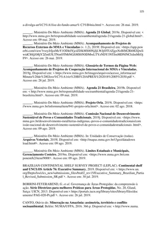 125
a-divulga-an%C3%A1lise-do-fundo-amaz% C3%B4nia.html >. Acesso em: 26 mai. 2019.
______. Ministério Do Meio Ambiente (MMA). Agenda 21 Global, 2019e. Disponível em: <
http://www.mma.gov.br/responsabilidade-socioambiental/agenda-21/agenda-21-global.html>.
Acesso em: 09 mai. 2019.
______. Ministério Do Meio Ambiente (MMA). Acompanhamento de Projetos de
Recursos Externos do MMA e Vinculadas (v. 1.2), 2019f. Disponível em: <https://app.pow
erbi.com/view?r=eyJrIjoiMzY1ODk0YjctZDlkMS00NjJjLWJjOTUtZjgxNzBlM2RhM2QwIi
widCI6IjJiMjY2ZmE5LTNmOTMtNGJiMS05ODMwLTYzNDY3NTJmMDNlNCIsImMiOj
F9>. Acesso em: 26 mai. 2019.
______. Ministério Do Meio Ambiente (MMA). Glossário de Termos da Página Web:
Acompanhamento de Projetos de Cooperação Internacional do MMA e Vinculadas,
2019g. Disponível em: < https://www.mma.gov.br/images/arquivos/acesso_informacao/
Minuta%20de%20Gloss%C3%A1rio%20BI%20APREX%202018%2005%2030.pdf >.
Acesso em: 28 jul. 2019.
______. Ministério Do Meio Ambiente (MMA). Agenda 21 Brasileira, 2019h. Disponível
em: < http://www.mma.gov.br/responsabilidade-socioambiental/agenda-21/agenda-21-
brasileira.html>. Acesso em: 09 mai. 2019.
______. Ministério Do Meio Ambiente (MMA). Projeto Orla, 2019i. Disponível em: <https:
//www.mma.gov.br/informma/item/941-projeto-orla.html>. Acesso em: 02 ago. 2018.
______. Ministério Do Meio Ambiente (MMA). Comissão Nacional de Desenvolvimento
Sustentável de Povos e Comunidades Tradicionais, 2019j. Disponível em: <https://www.
mma.gov.br/desenvolvimento-rural/terras-indígenas,-povos-e-comunidadestradicionais/com
issão-nacional-de-desenvolvimento-sustentável-de-povos-e-comunidadestradicionais .html>.
Acesso em: 09 ago. 2019.
______. Ministério Do Meio Ambiente (MMA). In: Unidades de Conservação (todas).
Arquivos Vetoriais, 2019l. Disponível em: <http://mapas.mma.gov.br/i3geo/datadown
load.htm#>. Acesso em: 09 ago. 2019.
______. Ministério Do Meio Ambiente (MMA). Limites Estaduais e Municipais,
Gerenciamento Costeiro, 2019m. Disponível em: <https://www.mma.gov.br/com
ponent/k2/item/9008>. Acesso em: 09 ago. 2019.
BRAZILIAN CONTINENTAL SHELF SURVEY PROJECT (LEPLAC). Continental shelf
and UNCLOS Article 76: Executive Summary, 2019. Disponível em: < https://www.un.
org/Depts/los/clcs_new/submissions_files/bra02_rev15/Executive_Summary_Brazilian_Partia
l_Revised_Submission_SR.pdf >. Acesso em: 30 jul. 2019.
BORRINI-FEYERABEND, G. et al. Governança de Áreas Protegidas: da compreensão à
ação. Série Diretrizes para melhores Práticas para Áreas Protegidas, No. 20, Gland,
Suiça: UICN, 2013. Disponível em:< https://portals.iucn.org/library/sites/library/files/doc
uments/ PAG-020-Pt.pdf >. Acesso em: 26 jul. 2019.
CANTO, Otávio do. Mineração na Amazônia: assimetria, território e conflito
socioambiental, Belém: NUMA/UFPA, 2016. 366 p. Disponível em: < http://www.numa.
 