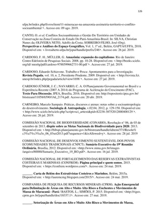 126
ufpa.br/index.php/livros/item/11-mineracao-na-amazonia-assimetria-territorio-e-conflito-
socioambiental >. Acesso em: 09 ago. 2019.
CANTO, O. et al. Conflitos Socioambientais e Gestão Do Território em Unidades de
Conservação na Zona Costeira do Estado Do Pará-Amazônia-Brasil. In: SILVA, Christian
Nunes da; OLIVEIRA NETO, Adolfo da Costa; SOBREIRO FILHO, José (Org).
Perspectivas e Análises do Espaço Geográfico, Vol. 1, 1ª ed., Belém, GAPTA/UFPA, 2018.
Disponível em: < livroaberto.ufpa.br/jspui/handle/prefix/246>. Acesso em: 26 jul. 2019.
CARDOSO, F. H.; MÜLLER, G. Amazônia: expansão do capitalismo. Rio de Janeiro:
Centro Edelstein de Pesquisas Sociais. 2008. pp. 10-28. Disponível em: < http://books.scielo.
org/id/ mnx6g/pdf/cardoso-9788599662731-00.pdf >. Acesso em: 27 jul. 2019.
CARDOSO, Eduardo Schiavone. Trabalho e Pesca: Apontamentos para a Investigação.
Revista Pegada, vol. 10, n. 2, Presidente Prudente, 2009. Disponível em: < http://revista.fct.
unesp.br/index.php/pegada/article/view/1698 >. Acesso em: 27 jul. 2019.
CARDOSO JÚNIOR, J. C.; NAVARRO, C. A. O Planejamento Governamental no Brasil e a
Experiência Recente (2007 A 2014) do Programa de Aceleração do Crescimento (PAC),
Texto Para Discussão, IPEA, Brasília, 2016. Disponível em: http://repositorio.ipea.gov.br/
bitstream/11058/6590/1/td_2174.pdf. Acesso em: 20 abr. 2019.
CARNEIRO, Marcelo Sampaio. Práticas, discursos e arenas: notas sobre a socioantropologia
do desenvolvimento. Sociologia & Antropologia, v.02.04, 2012, p. 129-158. Disponível em:
< http://www.scielo.br/scielo.php?script=sci_arttext&pid=S2238-38752012000400129 >.
Acesso em: 26 jul. 2019.
COMISSÃO NACIONAL DE BIODIVERSIDADE (CONABIO), Resolução n° 06, de 03 de
setembro de 2013, dispõe sobre as Metas Nacionais de Biodiversidade para 2020. 2013.
Disponível em: < http://bibspi.planejamento.gov.br/bitstream/handle/iditem/371/Resolu%
c3%a7%c3%a3o_06_03set2013.pdf?sequence=1&isAllowed=y>. Acesso em: 28 jul. 2019
COMISSÃO NACIONAL DE DESENVOLVIMENTO SUSTENTÁVEL DOS POVOS
ECOMUNIDADES TRADICIONAIS (CNPCT). Sumário Executivo da 19ª Reunião
Ordinária, Brasília, 2012. Disponível em: <http://www.mma.gov.br/images
/arquivo/80088/Sumario_Executivo_19_RO.pdf>. Acesso em: 16 jul. 2019.
COMISSÃO NACIONAL DE FORTALECIMENTO DAS RESERVAS EXTRATIVISTAS
COSTEIRAS E MARINHAS (CONFREM). Página principal e quem somos, 2015.
Disponível em: < https://confrem.wordpress.com/>. Acesso em: 24 mai. 2019.
______. Carta de Belém dos Extrativistas Costeiros e Marinhos, Belém, 2015a.
Disponível em: < http://auremcmg.blogspot.com/2015/>. Acesso em: 24 mai. 2019.
COMPANHIA DE PESQUISA DE RECURSOS MINERAIS (CPRM). Ação Emergencial
para Delimitação de Áreas em Alto e Muito Alto Risco a Enchentes e Movimentos de
Massa de Maracanã - Pará / BASTOS, L.; SIMÕES, P. 2015. Disponível em: <http://rigeo.
cprm.gov.br/jspui/handle/doc/18337.1>. Acesso em: 27 mai. 2019.
______. Setorização de Áreas em Alto e Muito Alto Risco a Movimentos de Massa,
 