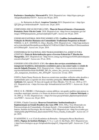 127
Enchentes e Inundações: Maracanã-PA, 2018. Disponível em: <http://rigeo.cprm.gov
.br/jspui/handle/doc/18337>. Acesso em: 04 jun. 2019.
______. In: Batimetria do Brasil, Arquivos Vetoriais.2019. Disponível em: < http://geo
sgb.cprm.gov.br/downloads/#>. Acesso em: 28 jul. 2019.
COMPANHIA DOCAS DO PARÁ (CDP). Plano de Desenvolvimento e Zoneamento
Portuário: Porto Vila do Conde. 2018. Disponível em: <http://www.transportes.gov.br/
images /SNP/planejamento_portuario/pdz/pdz33.pdf>, Acesso em: 04 jun. 2019.
CONSELHO PASTORAL DOS PESCADORES (CPP). Conflitos Socioambientais e
Violações de Direitos Humanos em Comunidades Tradicionais Pesqueiras no Brasil /
TOMÁZ, A. de F.; SANTOS, G. (Org.), Brasília, 2016. Disponível em: < http://cpp.institucio
nal.ws/sites/default/files/publicacoes/Relat%C3%B3rio%20de%20conflitos%20socioambient
ais%20final.pdf>. Acesso em: 24 jun. 2019.
CONFEDERAÇÃO NACIONAL DOS TRABALHADORES NA AGRICULTURA
(CONTAG). Pauta de Reinvindicações para o Governo Federal da 5ª Marcha das
Margaridas, 2015. Disponível em: <http://www.contag.org.br/imagens/f2445cadernodepauta
executivofinal.pdf > Acesso em: 29 set. 2018.
CONSERVATIO STRATEGY (CSF). Os valores dos serviços ecossistêmicos dos
manguezais brasileiros, instrumentos econômicos para a sua conservação e o estudo de
caso do Salgado Paraense, 2018. Disponível em: < https://www.conservation-strategy.
org/sites/default/files/field-file/PORT_DP_Os_valores_dos_servicos_ecossistemicos
_dos_manguezais_brasileiros_Abr_2018.pdf>. Acesso em: 22 mai. 2019.
COSTA, Paula Chamy Pereira da. Reservas extrativistas marinhas: reflexões sobre desafios e
oportunidades para a cogestão em áreas marinhas protegidas. Desenvolvimento e Meio
Ambiente, Ed. especial: 30 Anos do Legado de Chico Mendes, Vol. 48, nov. 2018, p. 417-
431. Disponível em: < https://revistas.ufpr .br/made/article/view/58793 >. Acesso em: 26 jul.
2019.
CRUZ, G. R.; FREIRE, J. Participação e arenas públicas: um quadro analítico para pensar os
conselhos municipais setoriais e os fóruns de desenvolvimento local. Caderno Metrópole, n.
10, 2003, p. 75-102. Disponível em: < https://revistas.pucsp.br/index.php/metropole/article/
view/9200 >. Acesso em: 26 jul. 2019.
CUNHA, Cláudia Conceição. Reservas Extrativistas: Institucionalização e
Implementação no Estado Brasileiro dos Anos 1990. 2010, 308 p. Tese (Doutorado em
Psicossociologia de Comunidades e Ecologia Social) – Universidade Federal do Rio de
Janeiro, Instituto de Psicologia, Rio de Janeiro, 2010. Disponível em: <http://ava.icmbio.gov
.br/pluginfile.php/4592/mod_data/content/10762 /Tese_Claudia_Cunha.pdf>. Acesso em: 27
jul. 2019.
D’AGOSTINI, S. et al. Ciclo Econômico da Borracha – Seringueira Hevea Brasiliensis
(HBK), Páginas do Instituto Biológico, V. 9, n. 1, p,6-14, São Paulo, 2013. Disponível em:
< http://www.biologico.sp.gov.br/uploads/docs/pag/v9_1/dagostini3.pdf>. Acesso em: 27 jul.
2019.
 