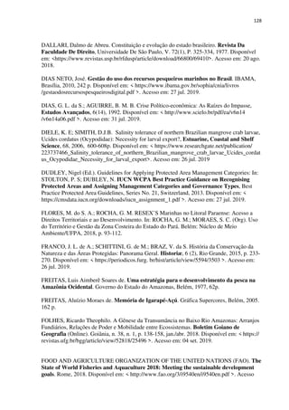 128
DALLARI, Dalmo de Abreu. Constituição e evolução do estado brasileiro. Revista Da
Faculdade De Direito, Universidade De São Paulo, V. 72(1), P. 325-334, 1977. Disponível
em: <https://www.revistas.usp.br/rfdusp/article/download/66800/69410>. Acesso em: 20 ago.
2018.
DIAS NETO, José. Gestão do uso dos recursos pesqueiros marinhos no Brasil. IBAMA,
Brasília, 2010, 242 p. Disponível em: < https://www.ibama.gov.br/sophia/cnia/livros
/gestaodosrecursospesqueirosdigital.pdf >. Acesso em: 27 jul. 2019.
DIAS, G. L. da S.; AGUIRRE, B. M. B. Crise Político-econômica: As Raízes do Impasse,
Estudos Avançados, 6(14), 1992. Disponível em: < http://www.scielo.br/pdf/ea/v6n14
/v6n14a06.pdf >. Acesso em: 31 jul. 2019.
DIELE, K. E; SIMITH, D.J.B. Salinity tolerance of northern Brazilian mangrove crab larvae,
Ucides cordatus (Ocypodidae): Necessity for larval export?, Estuarine, Coastal and Shelf
Science, 68, 2006, 600-608p. Disponível em: < https://www.researchgate.net/publication/
223737466_Salinity_tolerance_of_northern_Brazilian_mangrove_crab_larvae_Ucides_cordat
us_Ocypodidae_Necessity_for_larval_export>. Acesso em: 26 jul. 2019
DUDLEY, Nigel (Ed.). Guidelines for Applying Protected Area Management Categories: In:
STOLTON, P. S; DUBLEY, N. IUCN WCPA Best Practice Guidance on Recognising
Protected Areas and Assigning Management Categories and Governance Types, Best
Practice Protected Area Guidelines, Series No. 21, Switzerland, 2013. Disponível em: <
https://cmsdata.iucn.org/downloads/iucn_assignment_1.pdf >. Acesso em: 27 jul. 2019.
FLORES, M. do S. A.; ROCHA, G. M. RESEX’S Marinhas no Litoral Paraense: Acesso a
Direitos Territoriais e ao Desenvolvimento. In: ROCHA, G. M.; MORAES, S. C. (Org). Uso
do Território e Gestão da Zona Costeira do Estado do Pará. Belém: Núcleo de Meio
Ambiente/UFPA, 2018, p. 93-112.
FRANCO, J. L. de A.; SCHITTINI, G. de M.; BRAZ, V. da S. História da Conservação da
Natureza e das Áreas Protegidas: Panorama Geral. Historiæ, 6 (2), Rio Grande, 2015, p. 233-
270. Disponível em: < https://periodicos.furg. br/hist/article/view/5594/3503 >. Acesso em:
26 jul. 2019.
FREITAS, Luis Aimberê Soares de. Uma estratégia para o desenvolvimento da pesca na
Amazônia Ocidental. Governo do Estado do Amazonas, Belém, 1977, 62p.
FREITAS, Aluízio Moraes de. Memória de Igarapé-Açú. Gráfica Supercores, Belém, 2005.
162 p.
FOLHES, Ricardo Theophilo. A Gênese da Transumância no Baixo Rio Amazonas: Arranjos
Fundiários, Relações de Poder e Mobilidade entre Ecossistemas. Boletim Goiano de
Geografia (Online). Goiânia, n. 38, n. 1, p. 138-158, jan./abr. 2018. Disponível em: < https://
revistas.ufg.br/bgg/article/view/52818/25496 >. Acesso em: 04 set. 2019.
FOOD AND AGRICULTURE ORGANIZATION OF THE UNITED NATIONS (FAO). The
State of World Fisheries and Aquaculture 2018: Meeting the sustainable development
goals. Rome, 2018. Disponível em: < http://www.fao.org/3/i9540en/i9540en.pdf >. Acesso
 