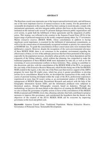ABSTRACT
The Brazilian coastal zone represents one of the largest national territorial units, and still houses
one of the most important reserves of natural resources in the country. For the promotion of
sustainable development in this region, Brazil has been seeking in recent decades, comply with
international agreements, and also integrate public policies that focus on this territory, having
instituted on the national scale several To promote dialogue between public organizations and
civil society, to guide both the fulfillment of these agreements and the integration of public
action. This strategy was reflected in the creation in the Amazon Coastal Zone (ZCA) of the
largest range of protected mangroves in the world, composed among others, by 17 (seventeen)
Marine extractive reserves (RESEX MAR), whose consolidation in addition to having
significant social importance, is essential for the fulfilment of international commitments, as
well as for the conservation of internationally recognized wetlands as priority for conservation
as RAMSAR sites. To guide the consolidation of these conservation units were instituted their
deliberative councils. However, despite the recognition of the socio-environmental relevance
of these RESEX MAR, there is no consensus in the academic environment regarding the
effectiveness of these, in view of the anthropic processes that have been promoted in this region,
especially by the population increase, disorderly urban growth, river basin degradation and the
expansion of the fishing industry, which without due planning, has cooperated to make the
traditional population of these RESEX MAR more dependent on state aid, as well as for the
worsening of socio-environmental conflicts in these territories. Thus, aiming to contribute to
this discussion, and also, with the consolidation of the RESEX MAR of the ZCA, we propose
the case study of the Extractive Reserve Maracanã, which besides being one of the first RESEX
MAR created in the region, is the only one of the Pará coast that receives support of the ARPA
program for more than 08 (eight) years, which has given it greater possibilities to develop
actions for its consolidation. Based on this, we developed the construction of this study in the
course of personal learning developed within the scope of the ZCA, professional experiences
experienced at more than 04 (years) acting as an environmental analyst of ICMBio in the
management of RESEX Maracanã, Documental Research and analysis with the help of the
Geographic Information System (GIS), and the information produced were subjected to
theoretical analysis, through bibliographic research, based on dialectics. Through this
methodology we perceive the main threats to the objectives of creating this RESEX MAR, and
we also evaluate the governance of public actions in favor of the consolidation of this RESEX
MAR at national and CONDEL level, thus obtaining subsidies that both contributed to propose
measures to improve this governance, and corroborated the hypothesis that the threats to the
objectives of the creation of the ZCA's RESEX MAR can be overcome by improving
governance at the local and global scale.
Keywords: Amazon Coastal Zone. Traditional Population. Marine Extractive Reserve.
Governance of Protected Areas. Sustainable Development.
 