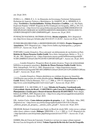 129
em: 26 jul. 2019.
FUINI, L. L..; PIRES, É. L. S. As Dimensões da Governança Territorial: Delineamento
Preliminar de Aspectos Teóricos e Morfológicos. In: SAQUET, M. A.; SPOSITO, E. S.
(Org). Territórios e Territorialidades: Teorias, Processos e Conflitos, 1.ed., São Paulo,
Expressão Popular: UNESP. Programa de Pós-Graduação em Geografia, 2009, p. 291-313.
Disponível em: < http://www2.fct.unesp.br/docentes/geo/bernardo/BIBLIOGRAFIA%20
DISCIPLINAS%20GRADUACAO/PENSAMENTO%20GEOGR%C1FICO%202017/2-
LIVRO%20SAQUET%20E%20SPOSITO.pdf>. Acesso em: 26 jul. 2019.
FUNDAÇÃO NACIONAL DO ÍNDIO (FUNAI). Direito originário, 2014. Disponível
em:<http://www.funai.gov.br/index.php/ 2014-02-07-13-26-02>. Acesso em 20 jan. 2019.
FUNDO BRASILEIRO PARA A BIODIVERSIDADE (FUNBIO). Projeto Manguezais
Amazônicos, 2019. Disponível em: < https://www.funbio.org.br/programas_e_projetos
/25553-2/>. Acesso em: 24 jul. 2019.
FURTADO, Lourdes Gonçalves. Pesca artesanal: um delineamento de sua história no Pará.
Boletim do Museu Paraense Emílio Goeldi. Nova Série Antropologia, Belém, n. 79, p. 1-
50, abr. 1981. Disponível em: < https://repositorio.museu-goeldi.br/bitstream/mgoeldi/69
9/1/B%20MPEG%20Ant%20n79%201981%20FURTADO.pdf >. Acesso em: 26 jul. 2019.
______. Lourdes Gonçalves. Pesqueiros Reais & pontos de pesca. Traços da territorialidade
haliêutica ou pesqueira amazônica. Boletim do Museu Paraense Emílio Goeldi. Belém,
Série Antropologia. Vol 18 (1). 2002. Disponível em: < https://repositorio.museu-
goeldi.br/bitstream/mgoeldi/788/1/B%20MPEG%20Ant%2018%281%29%202002%20Furta
do.pdf >. Acesso em: 26 jul. 2019.
______. Lourdes Gonçalves. Origens pluriétnicas no cotidiano da pesca na Amazônia:
contribuições para projeto de estudo pluridisciplinar. Boletim do Museu Paraense Emílio
Goeldi. Belém, Ciências Humanas, Vol 1, n. 2. 2006, p. 159-172. Disponível em: <
http://www.scielo.br/pdf/bgoeldi/v1n2/v1n2a13.pdf >. Acesso em: 26 jul. 2019.
GERHARDT, T. E.; SILVEIRA, D. T. (org). Métodos de Pesquisa. Coordenado pela
Universidade Aberta do Brasil – UAB/UFRGS e pelo Curso de Graduação Tecnológica –
Planejamento e Gestão para o Desenvolvimento Rural da SEAD/UFRGS. Porto Alegre,
Editora da UFRGS, 2009. Disponível em: < http://www.ufrgs.br/cursopgdr/downloadsSerie
/derad005.pdf >. Acesso em: 30 jul. 2019.
GIL, Antônio Carlos. Como elaborar projetos de pesquisa, 4. ed. - São Paulo: Atlas, 2002.
Disponível em: < http://www.urca.br/itec/images/pdfs/modulo%20v%20-%20como
_elaborar_projeto_de_pesquisa_-_antonio_carlos_gil.pdf >. Acesso em: 30 jul. 2019.
GRAHAM, Richard. Construindo uma Nação no Brasil do século XIX: visões novas e antigas
sobre classe, cultura e estado. Diálogos, DHI/UEM, v. 5, n. 1. 2001, p. 11-47. Disponível em:
< http://periodicos.uem.br/ojs/index.php/Dialogos/article/view/37703 >. Acesso em: 27 jul.
2019.
GOMES, Rita de Cássia da Conceição. Comércio e serviços no espaço urbano regional.
Revista Casa da Geografia de Sobral, Volume Especial da Revista da Casa da Geografia
 