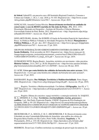 130
de Sobral, Sobral/CE, em parceria com o III Seminário Regional Comércio, Consumo e
Cultura nas Cidades, v. 20, n. 1, mai. 2018, p. 91-103. Disponível em: < http://www.uvanet
.br/rcgs/index.php/RCGS/article /view/394 >. Acesso em: 28 jul. 2019.
GONÇALVES, Amanda Cristina Oliveira. Desenvolvimento territorial em unidades de
conservação: o caso da RESEX marinha de São João da Ponta – PA. 2012. 119 f.
Dissertação (Mestrado em Geografia) – Instituto de Filosofia e Ciências Humanas,
Universidade Federal do Pará, Belém, 2012. Disponível em: < http: //repositorio.ufpa.br/jsp
ui/handle/2011/8184 >. Acesso em: 30 jul. 2019.
GOULARTI FILHO, Alcides. Da SUDEPE á Criação da Secretária Especial de Aquicultura e
Pesca: As Políticas Públicas Voltadas às Atividades Pesqueiras No Brasil. Planejamento e
Políticas Públicas, n. 49, jul - dez. 2017. Disponível em: < http://www.ipea.gov.br/ppp/index
.php/PPP/article/view/763 >. Acesso em: 27 jul. 2019.
GRUPO DE INTEGRAÇÃO DO GERENCIAMENTO COSTEIRO (GI-GERCO). 53ª
Sessão Ordinária, 18 de novembro de 2015. Disponível em: <https://www.mma.gov.br
/images/arquivos/gestao_territorial/gerenciamento_costeiro/Atas%20do%20Gi-Gerco/53
%20GI-GERCO%2018Nov15_limpa_ATA.pdf >. Acesso em: 02 ago. 2019.
GUIMARÃES NETO, Regina Beatriz. Amazônia, território em movimento: vidas precárias.
História Unisinos, 21(1), 2017, p. 38-50. Disponível em: < http://revistas.unisinos.br/index.
php/ historia/article/download/htu.2017.211.04/5948>. Acesso em: 06 mai. 2019.
G1 ACRE. Livro que conta história dos soldados da borracha tem autor acreano, 2016.
Disponível em: < Livro que conta história dos soldados da borracha tem autor acreano>.
Acesso em: 27 jul. 2019.
HAESBAERT, Rogério. Dos Múltiplos Territórios à Multiterritorialidade. Porto Alegre,
2004. Disponível em: < http://www.ufrgs.br/petgea/Artigo/rh.pdf>. Acesso em: 29 jan. 2019;
______. Rogério. Território e Multiterritorialidade: Um Debate. GEOgraphia, Ano IX, n° 7,
2007. Disponível em: < http://periodicos.uff.br/geographia/article/view/13531/8731 >. Acesso
em: 29 jul. 2019.
______. Rogério. Dilema de conceitos: espaço-território e contenção territorial. In: SAQUET,
M. A.; SPOSITO, E. S. (Org). Territórios e territorialidades: teorias, processos e
conflitos, 1.ed., São Paulo, Expressão Popular: UNESP. Programa de Pós-Graduação em
Geografia, 2009, p. 95-120. Disponível em: < http://www2.fct.unesp.br/docentes/geo/berna
rdo/BIBLIOGRAFIA%20DISCIPLINAS%20GRADUACAO/PENSAMENTO%20GEOGR
%C1FICO%202017/2-LIVRO%20SAQUET%20E%20SPOSITO.pdf >. Acesso em: 29 jul.
2019.
HECKTHEUER, P. A.; SOUZA, C. B. C.; HECKTHEUER, F. R. Desenvolvimento como
Liberdade em uma Comunidade Ribeirinha da Amazônia: uma análise dos efeitos do
Programa Bolsa Família em São Carlos, Porto Velho, Rondônia. Sequência, n. 78,
Florianópolis, 2018, p. 119-148. Disponível em: <https://periodicos.ufsc.br/index.php/
sequencia/article/view/2177-7055.2018v39n78p119 >. Acesso em> 27 jul. 2019.
HEIDRICH, Álvaro Luiz. Conflitos territoriais na estratégia de preservação da natureza. In:
 