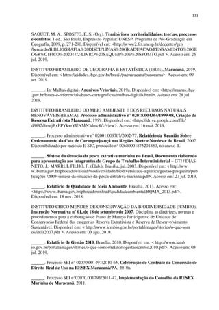 131
SAQUET, M. A.; SPOSITO, E. S. (Org). Territórios e territorialidades: teorias, processos
e conflitos, 1.ed., São Paulo, Expressão Popular: UNESP. Programa de Pós-Graduação em
Geografia, 2009, p. 271-290. Disponível em: <http://www2.fct.unesp.br/docentes/geo
/bernardo/BIBLIOGRAFIA%20DISCIPLINAS%20GRADUACAO/PENSAMENTO%20GE
OGR%C1FICO%202017/2-LIVRO%20SAQUET%20E%20SPOSITO.pdf >. Acesso em: 26
jul. 2019.
INSTITUTO BRASILEIRO DE GEOGRAFIA E ESTATÍSTICA (IBGE), Maracanã, 2019.
Disponível em: < https://cidades.ibge.gov.br/brasil/pa/maracana/panorama>. Acesso em: 09
set. 2019.
______. In: Malhas digitais Arquivos Vetoriais, 2019a. Disponível em: <https://mapas.ibge
.gov.br/bases-e-referenciais/bases-cartograficas/malhas-digitais.html>. Acesso em: 28 jul.
2019.
INSTITUTO BRASILEIRO DO MEIO AMBIENTE E DOS RECURSOS NATURAIS
RENOVÁVEIS (IBAMA). Processo administrativo n° 02018.004364/1999-08, Criação de
Reserva Extrativista Maracanã, 1999. Disponível em: <https://drive.google.com/file/
d/0B2dhrutjBxEPYkxrYUNMN3dmcWc/view>. Acesso em: 16 mai. 2019.
______. Processo administrativo n° 02001.009707/2002-77. Relatório da Reunião Sobre
Ordenamento da Cata de Caranguejo-uçá nas Regiões Norte e Nordeste do Brasil, 2002.
Disponibilizado por meio do E-SIC, protocolo n° 02680001875201880, no anexo B.
______. Síntese da situação da pesca extrativa marinha no Brasil, Documento elaborado
para apresentação aos integrantes do Grupo de Trabalho Interministerial – GTI / DIAS
NETO, J.; MARRUL FILHO, F. (Elab.), Brasília, jul. 2003. Disponível em: < http://ww
w.ibama.gov.br/phocadownload/biodiversidade/biodiversidade-aquatica/gestao-pesqueira/pub
licações /2003-sintese-da-situacao-da-pesca-extrativa-marinha.pdf>. Acesso em: 27 jul. 2019.
______. Relatório de Qualidade do Meio Ambiente, Brasília, 2013. Acesso em:
<https://www.ibama.gov.br/phocadownload/qualidadeambiental/RQMA_2013.pdf>.
Disponível em: 18 nov. 2018.
INSTITUTO CHICO MENDES DE CONSERVAÇÃO DA BIODIVERSIDADE (ICMBIO),
Instrução Normativa nº 01, de 18 de setembro de 2007. Disciplina as diretrizes, normas e
procedimentos para a elaboração de Plano de Manejo Participativo de Unidade de
Conservação Federal das categorias Reserva Extrativista e Reserva de Desenvolvimento
Sustentável. Disponível em: < http://www.icmbio.gov.br/portal/images/stories/o-que-som
os/in012007.pdf >. Acesso em: 03 ago. 2019.
______. Relatório de Gestão 2010, Brasília, 2010. Disponível em: < http://www.icmb
io.gov.br/portal/images/stories/o-que-somos/relatoriogestaoicmbio2010.pdf>. Acesso em: 03
jul. 2019.
______. Processo SEI n° 02070.001497/2010-65, Celebração de Contrato de Concessão de
Direito Real de Uso na RESEX Maracanã/PA, 2010a.
______. Processo SEI n°02070.001793/2011-47, Implementação do Conselho da RESEX
Marinha de Maracanã, 2011.
 
