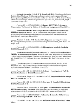 132
______. Instrução Normativa n° 35, de 27 de dezembro de 2013. Disciplina, no âmbito do
Instituto Chico Mendes, as diretrizes e procedimentos administrativos para a elaboração e
homologação do perfil da família beneficiária em Reserva Extrativista, 2013. Disponível em:
<http ://www.icmbio.gov.br/portal/images/stories/o-que-somos/inst_normativas/IN_35.pdf >.
Acesso em: 02 ago. 2019.
______. Processo SEI n° 02070.003258/2013-92, Projeto BRA/07/G32-Projeto para
Conservação e Uso Sustentável Efetivos de Ecossistemas Manguezais do Brasil, 2013a.
______. Sumário Executivo Do Plano De Ação Nacional Para Conservação Das Aves
Limícolas Migratórias, Brasília, 2013b. Disponível em: < http://www.icmbio.gov.br/
portal/images/stories/docs-plano-de-acao/pan-aves-limicolas-migratorias/sumario-aves-
limicolas.pdf>. Acesso em: 24 mai. 2019.
______. Relatório de Gestão 2013, Brasília, 2013c. Disponível em: < http://www.icm
bio.gov.br/portal/images/stories/o-que-somos/relatoriogestaoicmbio2013_.pdf>. Acesso em:
03 jul. 2019.
______. Processo SEI n° 02656.000002/2014-23, Elaboração do Acordo de Gestão da
RESEX Maracanã, 2014.
______. Estudo Socioambiental Referente à Proposta de Criação de Reserva Extrativista
Marinha no Município de Marapanim, Estado do Pará, 2014a. Disponível em: <http://www
.icmbio.gov.br/portal/images/stories/o-que-fazemos/consultas_ publicas/Estudo_Socioambien
tal _Cria%C3%A7%C3%A3o_de_Resex_em_Marapanim_PA_2.pdf>. Acesso em: 06 ago.
2019.
______. Conselhos Gestores de Unidades de Conservação Federais, Brasília, 2014b.
Disponível em: < http://www.icmbio.gov.br/portal/images/stories/comunicacao/publica
coes/guia-conselhos-2014.pdf>. Acesso em: 29 jul. 2019.
______. Processo SEI n°02122.010498/2016-33, Definição e Homologação do Perfil da
Família Beneficiária da RESEX Maracanã, 2015.
______. Processo NUP Siorg n° 0072779.00000012/2015-49, situação do Plano de Manejo
da RESEX Maracanã, 2015a.
______. Processo SEI n°02122.010498/2016-33, Renovação do Conselho Deliberativo da
RESEX Maracanã, 2016.
______. Portaria n° 99, de 31 de outubro de 2016, aprova o Perfil da Família Beneficiária
da Reserva Extrativista Maracanã, 2016a. Disponível em: <http://www.in.gov.br/web/
dou/-/portaria-n-99-de-31-de-outubro-de-2016-24491408>. Acesso em: 05 ago. 2019
______. Processo SEI n° 02122.000213/2017-37, Reuniões do Conselho Deliberativo da
RESEX Maracanã período 2017-2018, 2017.
______. Processo SEI n° 02122.000555/2017-57, Ordenamento das Artes Fixas (Curral),
2017a.
 