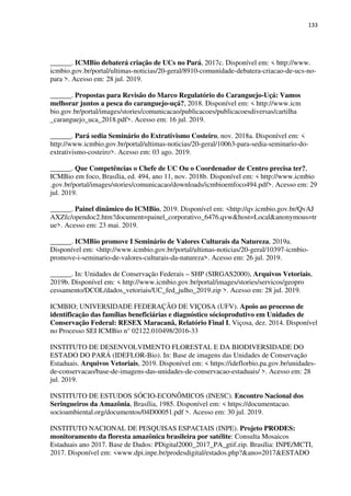 133
______. ICMBio debaterá criação de UCs no Pará, 2017c. Disponível em: < http://www.
icmbio.gov.br/portal/ultimas-noticias/20-geral/8910-comunidade-debatera-criacao-de-ucs-no-
para >. Acesso em: 28 jul. 2019.
______. Propostas para Revisão do Marco Regulatório do Caranguejo-Uçá: Vamos
melhorar juntos a pesca do caranguejo-uçá?, 2018. Disponível em: < http://www.icm
bio.gov.br/portal/images/stories/comunicacao/publicacoes/publicacoesdiversas/cartilha
_caranguejo_uca_2018.pdf>. Acesso em: 16 jul. 2019.
______. Pará sedia Seminário do Extrativismo Costeiro, nov. 2018a. Disponível em: <
http://www.icmbio.gov.br/portal/ultimas-noticias/20-geral/10063-para-sedia-seminario-do-
extrativismo-costeiro>. Acesso em: 03 ago. 2019.
______. Que Competências o Chefe de UC Ou o Coordenador de Centro precisa ter?,
ICMBio em foco, Brasília, ed. 494, ano 11, nov. 2018b. Disponível em: < http://www.icmbio
.gov.br/portal/images/stories/comunicacao/downloads/icmbioemfoco494.pdf>. Acesso em: 29
jul. 2019.
______. Painel dinâmico do ICMBio, 2019. Disponível em: <http://qv.icmbio.gov.br/QvAJ
AXZfc/opendoc2.htm?document=painel_corporativo_6476.qvw&host=Local&anonymous=tr
ue>. Acesso em: 23 mai. 2019.
______. ICMBio promove I Seminário de Valores Culturais da Natureza, 2019a.
Disponível em: <http://www.icmbio.gov.br/portal/ultimas-noticias/20-geral/10397-icmbio-
promove-i-seminario-de-valores-culturais-da-natureza>. Acesso em: 26 jul. 2019.
______. In: Unidades de Conservação Federais – SHP (SIRGAS2000), Arquivos Vetoriais,
2019b. Disponível em: < http://www.icmbio.gov.br/portal/images/stories/servicos/geopro
cessamento/DCOL/dados_vetoriais/UC_fed_julho_2019.zip >. Acesso em: 28 jul. 2019.
ICMBIO; UNIVERSIDADE FEDERAÇÃO DE VIÇOSA (UFV). Apoio ao processo de
identificação das famílias beneficiárias e diagnóstico sócioprodutivo em Unidades de
Conservação Federal: RESEX Maracanã, Relatório Final I, Viçosa, dez. 2014. Disponível
no Processo SEI ICMBio n° 02122.010498/2016-33
INSTITUTO DE DESENVOLVIMENTO FLORESTAL E DA BIODIVERSIDADE DO
ESTADO DO PARÁ (IDEFLOR-Bio). In: Base de imagens das Unidades de Conservação
Estaduais. Arquivos Vetoriais, 2019. Disponível em: < https://ideflorbio.pa.gov.br/unidades-
de-conservacao/base-de-imagens-das-unidades-de-conservacao-estaduais/ >. Acesso em: 28
jul. 2019.
INSTITUTO DE ESTUDOS SÓCIO-ECONÔMICOS (INESC). Encontro Nacional dos
Seringueiros da Amazônia, Brasília, 1985. Disponível em: < https://documentacao.
socioambiental.org/documentos/04D00051.pdf >. Acesso em: 30 jul. 2019.
INSTITUTO NACIONAL DE PESQUISAS ESPACIAIS (INPE). Projeto PRODES:
monitoramento da floresta amazônica brasileira por satélite: Consulta Mosaicos
Estaduais ano 2017. Base de Dados: PDigital2000_2017_PA_gtif.zip. Brasília: INPE/MCTI,
2017. Disponível em: <www.dpi.inpe.br/prodesdigital/estados.php?&ano=2017&ESTADO
 