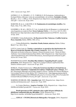 134
=PA>. Acesso em: 8 ago. 2017.
JATOBÁ, S. U. S.; CIDADE, L. C. F.; VARGAS, G. M. Ecologismo, Ambientalismo e
Ecologia Política: diferentes visões da sustentabilidade e do território. Sociedade e Estado,
Brasília, v. 24, n. 1, 2009, p. 47-87. Disponível em:<http://www.scielo.br/pdf/se/v24n1/a04v
24n1.pdf >. Acesso em: 26 jul. 2019.
MARCONI, M. de A.; LAKATOS, E. M. Fundamentos de metodologia científica. São
Paulo, Atlas, 5ª ed., 2003, 310 p.
LEANDRO, L. M. de L.; SILVA, F. C. da. A estrada de ferro de Bragança e a colonização da
zona bragantina no estado do Pará. Novos Cadernos NAEA, v. 15, n. 2, p. 143-174, 2012.
Disponível em: https://periodicos.ufpa.br/index.php/ncn/article/view/578/1531. Acesso em:
24 mar. 2019.
LOUREIRO, Violeta Refkalefefsky. Os Parceiros do Mar: Natureza e Conflito Social na
Pesca Amazônia. Belém, MPEG, 1985, 227 p.
______. Violeta Refkalefefsky. Amazônia: Estado, homem, natureza. Belém, Cultura
Brasil, 3ª ed., 2014, 383 p.
LUCCA, Luana Lopes de. Tensões e expectativas: as narrativas dos interlocutores da
Reserva Extrativista Marinha Mãe Grande Curuçá-PA. 2018. 116 f. Dissertação
(Mestrado em Gestão de Recursos Naturais e Desenvolvimento Local) - Núcleo de Meio
Ambiente, Universidade Federal do Pará, Belém, 2018. Disponível em: <http://repositorio
.ufpa.br/jspui/bitstream /2011/10703/1/Dissertacao_TensoesExpectativasNarrativas.pdf>.
Acesso em: 24 mai. 2019.
MANGROVEALLIANCE. Brazilian Blue Initiative: Expanding Brazil's coastal
protections, 2018. Disponível em: < http://www.mangrovealliance.org/brazilian-blue-
initiative-initiative-post/>. Acesso em: 03 ago. 2019.
MARÇAL, Cláudia Cristina Lima. A Pesca de Curral em uma Reserva Extrativista na
Zona Costeira Amazônica: Composição da Captura e Implicações para o Manejo. 2017.
60 f. Dissertação (Mestrado em Ecologia Aquática e Pesca) - Instituto de Ciências Biológicas,
Universidade Federal do Pará, Belém, 2017. Disponível em: <http://ppgeap.propesp.ufpa.br
/ARQUIVOS/dissertacoes/2017/PPGEAP_Dissertac%cc%a7a%cc%83o_Cl%c3%a1udia%20
Cristina%20Lima%20Mar%c3%a7al_2017.pdf>. Acesso em: 27 jul. 2019.
MARINHA DO BRASIL (MB). Amazônia Azul. 2019. Disponível em: <https://www.
marinha.mil.br/amazonia-azul>. Acesso em: 19 jan. 2019.
______. In: Limites Marítimos. Arquivos Vetoriais, 2019a. Disponível em: < https://www.
marinha.mil.br/dhn/?q=node/169 >. Acesso em: 28 jul. 2019.
______. Brasil apresenta na ONU submissão sobre região Sul para definição da
plataforma continental além das 200 milhas, 2019b. Disponível em: <
https://www.marinha. mil.br/dhn/?q=pt-br/node/693 >. Acesso em: 28 jul. 2019.
______. LEPLAC - CNUDM | Diretoria de Hidrografia e Navegação, 2019c. Disponível
 