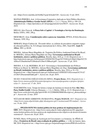 135
em: <https://www.marinha.mil.br/dhn/?q=pt-br/node/126>. Acesso em: 31 jul. 2019.
MATIAS-PEREIRA, José. A Governança Corporativa Aplicada no Setor Público Brasileiro,
Administração Pública e Gestão Social (APGS), v. 2, n. 1, Viçosa, 2010, p. 109-134.
Disponível em: < https://periodicos.ufv.br/ojs/apgs/article/view/4015>. Acesso em: 26 jul.
2019.
MELLO, Alex Fiuza de. A Pesca Sob o Capital: A Tecnologia a Serviço da Dominação.
Belém, UFPA, 1985, 296 p.
MESCHKAT, Arno. Considerações sobre a pesca na Amazônia. SPVEA, II Série Recursos
Naturais, 1959, 98 p.
MORAES, Sérgio Cardoso de. Pescando idéias: as colônias de pescadores enquanto espaço
de educação política. In: X Colloque international de L'Afirse, 2001, Natal-RN. Anais X
Afirse, 2001. p. 68-68.
MOURA, Adriana Maria Magalhães de. Trajetória Da Política Ambiental Federal No Brasil.
In: MOURA, Adriana Maria Magalhães de (Org). Governança ambiental no Brasil:
instituições, atores e políticas públicas. Brasília, Ipea, 2016, p. 13-44. Disponível em: <
http://repositorio.ipea.gov.br/bitstream/11058/8470/1/Trajet%C3%B3ria%20da%20pol%C3%
ADtica%20ambiental%20federal%20no%20Brasil.pdf>. Acesso em: 27 jul. 2019.
MOURA, A. S. de; BEZERRA, M. do C. Governança e Sustentabilidade das Políticas
Públicas no Brasil. In: MOURA, Adriana Maria Magalhães de (Org). Governança ambiental
no Brasil: instituições, atores e políticas públicas. Brasília, Ipea, 2016, p. 91-110.
Disponível em: < http://repositorio.ipea.gov.br/bitstream/11058/9267/1/Governan%C3%A7
a%20e%20sustentabilidde.pdf >. Acesso em: 26 jul. 2019.
MUSEU PARAENSE EMÍLIO GOELDI (MPEG). Projeto Renas, 2016. Disponível em: <
https://www.museu-goeldi.br/assuntos/pesquisa-e-inovacao/programas-e-projetos /projeto-
renas-1>. Acesso em: 17 abr. 2019.
NASCIMENTO, Ivete. Tempo de fartura e tempo de famitura no litoral do Pará. Bol. Mus.
Para. Emílio Goeldi. Ciências Humanas, v. 1, n. 2, Belém, 2006, p. 23-33. Disponível em: <
http://www.scielo.br/scielo.php?pid=S1981-81222006000200003&script=sci_abstract&tlng=
pt >. Acesso em: 22 mar. 2019
NÚCLEO DE MEIO AMBIENTE (NUMA/UFPA). Projeto MADAM, 2017. Disponível em:
<http://www.numa.ufpa.br/index.php/ allcategories-pt/13-institucional/199-madam>. Acesso
em: 18 abr. 2019.
______. PPGEDAM/NUMA institui política de boas práticas de implementação dos
ODS, 2019. Disponível em: <http://www.numa.ufpa.br /index.php/noticias/281-ppgedam-
numa-institui-politica-de-boas-praticas-de-implementacao-dos-objetivos-de-desenvolvimento-
sustentavel>. Acesso em: 26 jul. 2019.
NUNES, Maria. O Programa de Aceleração do Crescimento e as fronteiras. In: PÊGO, B.
(Org.). Fronteiras do Brasil: uma avaliação de política pública, v. 1, Rio de Janeiro, Ipea,
MI, 2018. Disponível em: < http://www.ipea.gov.br/portal/images/stories/PDFs/livros/livros
 
