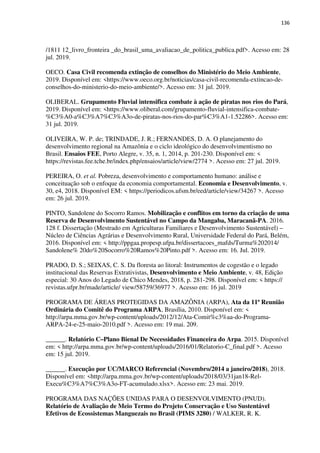 136
/1811 12_livro_fronteira _do_brasil_uma_avaliacao_de_politica_publica.pdf>. Acesso em: 28
jul. 2019.
OECO. Casa Civil recomenda extinção de conselhos do Ministério do Meio Ambiente,
2019. Disponível em: <https://www.oeco.org.br/noticias/casa-civil-recomenda-extincao-de-
conselhos-do-ministerio-do-meio-ambiente/>. Acesso em: 31 jul. 2019.
OLIBERAL. Grupamento Fluvial intensifica combate à ação de piratas nos rios do Pará,
2019. Disponível em: <https://www.oliberal.com/grupamento-fluvial-intensifica-combate-
%C3%A0-a%C3%A7%C3%A3o-de-piratas-nos-rios-do-par%C3%A1-1.52286>. Acesso em:
31 jul. 2019.
OLIVEIRA, W. P. de; TRINDADE, J. R.; FERNANDES, D. A. O planejamento do
desenvolvimento regional na Amazônia e o ciclo ideológico do desenvolvimentismo no
Brasil. Ensaios FEE, Porto Alegre, v. 35, n. 1, 2014, p. 201-230. Disponível em: <
https://revistas.fee.tche.br/index.php/ensaios/article/view/2774 >. Acesso em: 27 jul. 2019.
PEREIRA, O. et al. Pobreza, desenvolvimento e comportamento humano: análise e
conceituação sob o enfoque da economia comportamental. Economia e Desenvolvimento, v.
30, e4, 2018. Disponível EM: < https://periodicos.ufsm.br/eed/article/view/34267 >. Acesso
em: 26 jul. 2019.
PINTO, Sandolene do Socorro Ramos. Mobilização e conflitos em torno da criação de uma
Reserva de Desenvolvimento Sustentável no Campo da Mangaba, Maracanã-PA. 2016.
128 f. Dissertação (Mestrado em Agriculturas Familiares e Desenvolvimento Sustentável) –
Núcleo de Ciências Agrárias e Desenvolvimento Rural, Universidade Federal do Pará, Belém,
2016. Disponível em: < http://ppgaa.propesp.ufpa.br/dissertacoes_mafds/Turma%202014/
Sandolene% 20do%20Socorro%20Ramos%20Pinto.pdf >. Acesso em: 16. Jul. 2019.
PRADO, D. S.; SEIXAS, C. S. Da floresta ao litoral: Instrumentos de cogestão e o legado
institucional das Reservas Extrativistas, Desenvolvimento e Meio Ambiente, v. 48, Edição
especial: 30 Anos do Legado de Chico Mendes, 2018, p. 281-298. Disponível em: < https://
revistas.ufpr.br/made/article/ view/58759/36977 >. Acesso em: 16 jul. 2019
PROGRAMA DE ÁREAS PROTEGIDAS DA AMAZÔNIA (ARPA), Ata da 11ª Reunião
Ordinária do Comitê do Programa ARPA, Brasília, 2010. Disponível em: <
http://arpa.mma.gov.br/wp-content/uploads/2012/12/Ata-Comit%c3%aa-do-Programa-
ARPA-24-e-25-maio-2010.pdf >. Acesso em: 19 mai. 209.
______. Relatório C–Plano Bienal De Necessidades Financeira do Arpa. 2015. Disponível
em: < http://arpa.mma.gov.br/wp-content/uploads/2016/01/Relatorio-C_final.pdf >. Acesso
em: 15 jul. 2019.
______. Execução por UC/MARCO Referencial (Novembro/2014 a janeiro/2018), 2018.
Disponível em: <http://arpa.mma.gov.br/wp-content/uploads/2018/03/31jan18-Rel-
Execu%C3%A7%C3%A3o-FT-acumulado.xlsx>. Acesso em: 23 mai. 2019.
PROGRAMA DAS NAÇÕES UNIDAS PARA O DESENVOLVIMENTO (PNUD).
Relatório de Avaliação de Meio Termo do Projeto Conservação e Uso Sustentável
Efetivos de Ecossistemas Manguezais no Brasil (PIMS 3280) / WALKER, R. K.
 