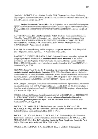 137
(Avaliador); BORGES, V. (Avaliador), Brasília, 2014. Disponível em: <https:// info.undp.
org/docs/pdc/Documents/BRA/13.%20BRA07G32%20%20Mid%20Term%20Review%20Re
port.pdf>. Acesso em: 23 mai. 2019.
______. Project Documents Center: BRA, 2019. Disponível em: < https://info.undp.org/doc
s/pdc/Documents/Forms/AllItems.aspx?RootFolder=%2fdocs%2fpdc%2fDocuments%2fBRA
&FolderCTID=0x0120008F90FBF6FA09BA4B986DA533205DBD00>. Acesso em: 28 jul.
2019.
RAFFESTIN, Claude. Por Uma Geografia do Poder. Tradução Maria Cecília França, ed.
Ática, São Paulo, 1993. 269 p. Disponível em: < http://www2.fct.unesp.br/docentes/geo/
bernardo/BIBLIOGRAFIA%20DISCIPLINAS%20POS-GRADUACAO/CLAUDE%20
REFFESTIN/RAFFESTIN,%20Claude%20-%20Por%20uma%20Geografia%20do
%20Poder(3).pdf>. Acesso em: 26 jul. 2019
RAMSAR. In: Amazon Estuary and its Mangroves. Arquivos Vetoriais. 2019. Disponível
em: < https://rsis.ramsar.org/ris/2337 >. Acesso em: 28 jul. 2019.
RAYNAUT, C.; ZANONI, M.; LANA, P. da C. O desenvolvimento sustentável regional: O
que proteger? Quem desenvolver?*. Desenvolvimento Meio Ambiente, v. 47, Edição
especial: 25 anos do Programa de Pós-Graduação em Meio Ambiente e Desenvolvimento,
2018, p. 275-289. Disponível em: < https://revis tas.ufpr.br/made/article/view/62452/36714>.
Acesso em 21 jan. 2019.
REZENDE, Tadeu Valdir Freitas de. A Conquista e a ocupação da Amazônia brasileira no
período colonial: a definição das fronteiras. 2006. 353 f. Tese (Doutorado em História) –
Universidade de São Paulo, Faculdade de Filosofia, Letras e Ciências Humanas. Faculdade de
Filosofia, Letras e Ciências Humanas, São Paulo, 2006. Disponível em: < https://www.teses.
usp.br/teses/disponiveis/8/8137/tde-16072007-123916/>. Acesso em: 27 jul. 2019.
RICCI, Magda. Cabanagem, cidadania e identidade revolucionária: o problema do patriotismo
na Amazônia entre 1835 e 1840, Tempo [online], v.11, n.22, 2007, p.5-30. Disponível em: <
http://www.scielo.br/scielo.php?pid=S1413-77042007000100002&script=sci_abstract&tlng=
pt>. Acesso em 27 jul. 2019.
ROCHA, Gilberto de Miranda. Aprendizagem territorial. In: ROCHA, G. M.; TEISSERENC,
P.; SOBRINHO VASCONCELLOS. (Org.) Aprendizagem Territorial: Dinâmicas
territoriais, participação social e Ação Local na Amazônia. Belém: Núcleo de Meio
Ambiente/UFPA, 2016, p. 09-22.
ROCHA, G. M.; MORAES, S. C. Definições de zona costeira. In: ROCHA, G. M.;
MORAES, S. C. (Org). Uso do Território e Gestão da Zona Costeira do Estado do Pará.
Belém: Núcleo de Meio Ambiente/UFPA, 2018, p. 17-31.
ROCHA, G. M.; SOARES, D. de A. S.; MORAES, S. C. Estruturas Espaciais, Dinâmicas
Territoriais e Vetores de Desenvolvimento da Zona Costeira Paraense. In: ROCHA, G. M.;
MORAES, S. C. (Org). Uso do Território e Gestão da Zona Costeira do Estado do Pará.
Belém: Núcleo de Meio Ambiente/UFPA, 2018, p. 49-74.
ROCHA, G. M.; SOUZA, G. B. N.; SOARES, D. de A. S. Unidades de Paisagem e
 