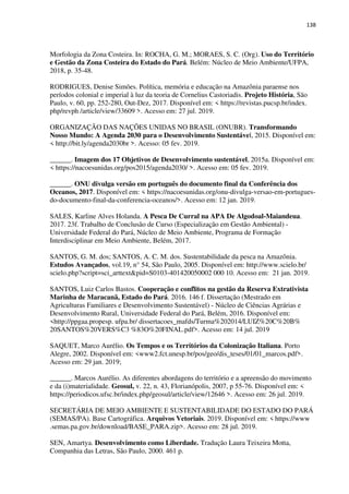 138
Morfologia da Zona Costeira. In: ROCHA, G. M.; MORAES, S. C. (Org). Uso do Território
e Gestão da Zona Costeira do Estado do Pará. Belém: Núcleo de Meio Ambiente/UFPA,
2018, p. 35-48.
RODRIGUES, Denise Simões. Política, memória e educação na Amazônia paraense nos
períodos colonial e imperial à luz da teoria de Cornelius Castoriadis. Projeto História, São
Paulo, v. 60, pp. 252-280, Out-Dez, 2017. Disponível em: < https://revistas.pucsp.br/index.
php/revph /article/view/33609 >. Acesso em: 27 jul. 2019.
ORGANIZAÇÃO DAS NAÇÕES UNIDAS NO BRASIL (ONUBR). Transformando
Nosso Mundo: A Agenda 2030 para o Desenvolvimento Sustentável, 2015. Disponível em:
< http://bit.ly/agenda2030br >. Acesso: 05 fev. 2019.
______. Imagem dos 17 Objetivos de Desenvolvimento sustentável, 2015a. Disponível em:
< https://nacoesunidas.org/pos2015/agenda2030/ >. Acesso em: 05 fev. 2019.
______. ONU divulga versão em português do documento final da Conferência dos
Oceanos, 2017. Disponível em: < https://nacoesunidas.org/onu-divulga-versao-em-portugues-
do-documento-final-da-conferencia-oceanos/>. Acesso em: 12 jan. 2019.
SALES, Karline Alves Holanda. A Pesca De Curral na APA De Algodoal-Maiandeua.
2017. 23f. Trabalho de Conclusão de Curso (Especialização em Gestão Ambiental) -
Universidade Federal do Pará, Núcleo de Meio Ambiente, Programa de Formação
Interdisciplinar em Meio Ambiente, Belém, 2017.
SANTOS, G. M. dos; SANTOS, A. C. M. dos. Sustentabilidade da pesca na Amazônia.
Estudos Avançados, vol.19, n° 54, São Paulo, 2005. Disponível em: http://www.scielo.br/
scielo.php?script=sci_arttext&pid=S0103-401420050002 000 10. Acesso em: 21 jan. 2019.
SANTOS, Luiz Carlos Bastos. Cooperação e conflitos na gestão da Reserva Extrativista
Marinha de Maracanã, Estado do Pará. 2016. 146 f. Dissertação (Mestrado em
Agriculturas Familiares e Desenvolvimento Sustentável) - Núcleo de Ciências Agrárias e
Desenvolvimento Rural, Universidade Federal do Pará, Belém, 2016. Disponível em:
<http://ppgaa.propesp. ufpa.br/ dissertacoes_mafds/Turma%202014/LUIZ%20C%20B%
20SANTOS%20VERS%C3 %83O%20FINAL.pdf>. Acesso em: 14 jul. 2019
SAQUET, Marco Aurélio. Os Tempos e os Territórios da Colonização Italiana. Porto
Alegre, 2002. Disponível em: <www2.fct.unesp.br/pos/geo/dis_teses/01/01_marcos.pdf>.
Acesso em: 29 jan. 2019;
______. Marcos Aurélio. As diferentes abordagens do território e a apreensão do movimento
e da (i)materialidade. Geosul, v. 22, n. 43, Florianópolis, 2007, p 55-76. Disponível em: <
https://periodicos.ufsc.br/index.php/geosul/article/view/12646 >. Acesso em: 26 jul. 2019.
SECRETÁRIA DE MEIO AMBIENTE E SUSTENTABILIDADE DO ESTADO DO PARÁ
(SEMAS/PA). Base Cartográfica. Arquivos Vetoriais. 2019. Disponível em: < https://www
.semas.pa.gov.br/download/BASE_PARA.zip>. Acesso em: 28 jul. 2019.
SEN, Amartya. Desenvolvimento como Liberdade. Tradução Laura Teixeira Motta,
Companhia das Letras, São Paulo, 2000. 461 p.
 