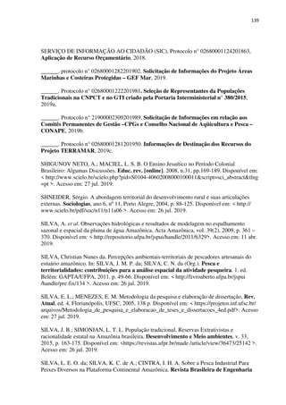 139
SERVIÇO DE INFORMAÇÃO AO CIDADÃO (SIC), Protocolo n° 02680001124201863,
Aplicação de Recurso Orçamentário, 2018.
______. protocolo n° 02680001282201902. Solicitação de Informações do Projeto Áreas
Marinhas e Costeiras Protegidas – GEF Mar, 2019.
______. Protocolo n° 02680001222201981. Seleção de Representantes da Populações
Tradicionais na CNPCT e no GTI criado pela Portaria Interministerial n° 380/2015,
2019a.
______. Protocolo n° 21900002309201989. Solicitação de Informações em relação aos
Comitês Permanentes de Gestão –CPGs e Conselho Nacional de Aqüicultura e Pesca –
CONAPE, 2019b.
______. Protocolo n° 02680001281201950. Informações de Destinação dos Recursos do
Projeto TERRAMAR, 2019c.
SHIGUNOV NETO, A.; MACIEL, L. S. B. O Ensino Jesuítico no Período Colonial
Brasileiro: Algumas Discussões. Educ. rev. [online]. 2008, n.31, pp.169-189. Disponível em:
< http://www.scielo.br/scielo.php?pid=S0104-40602008000100011&script=sci_abstract&tlng
=pt >. Acesso em: 27 jul. 2019.
SHNEIDER, Sérgio. A abordagem territorial do desenvolvimento rural e suas articulações
externas. Sociologias, ano 6, nº 11, Porto Alegre, 2004, p. 88-125. Disponível em: < http://
www.scielo.br/pdf/soc/n11/n11a06 >. Acesso em: 26 jul. 2019.
SILVA, A. et al. Observações hidrológicas e resultados de modelagem no espalhamento
sazonal e espacial da pluma de água Amazônica. Acta Amazônica, vol. 39(2), 2009, p. 361 –
370. Disponível em: < http://repositorio.ufpa.br/jspui/handle/2011/6329>. Acesso em: 11 abr.
2019.
SILVA, Christian Nunes da. Percepções ambientais-territoriais de pescadores artesanais do
estuário amazônico. In: SILVA, J. M. P. da; SILVA, C. N. da (Org.). Pesca e
territorialidades: contribuições para a análise espacial da atividade pesqueira. 1. ed.
Belém: GAPTA/UFPA, 2011. p. 49-66. Disponível em: < http://livroaberto.ufpa.br/jspui
/handle/pre fix/134 >. Acesso em: 26 jul. 2019.
SILVA, E. L.; MENEZES, E. M. Metodologia da pesquisa e elaboração de dissertação, Rev.
Atual, ed. 4, Florianópolis, UFSC, 2005, 138 p. Disponível em: < https://projetos.inf.ufsc.br/
arquivos/Metodologia_de_pesquisa_e_elaboracao_de_teses_e_dissertacoes_4ed.pdf>. Acesso
em: 27 jul. 2019.
SILVA, J. B.; SIMONIAN, L. T. L. População tradicional, Reservas Extrativistas e
racionalidade estatal na Amazônia brasileira. Desenvolvimento e Meio ambientes, v. 33,
2015, p. 163-175. Disponível em: <https://revistas.ufpr.br/made /article/view/36473/25142 >.
Acesso em: 26 jul. 2019.
SILVA, L. E. O. da; SILVA, K. C. de A.; CINTRA, I. H. A. Sobre a Pesca Industrial Para
Peixes Diversos na Plataforma Continental Amazônica. Revista Brasileira de Engenharia
 