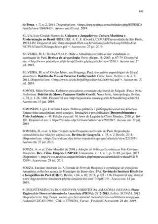 140
de Pesca, v. 7, n. 2, 2014. Disponível em: <https://ppg.revistas.uema.br/index.php/REPESCA
/article/view/1068/840>. Acesso em: 03 mai. 2019.
SILVA, Luiz Geraldo Santos da. Caiçaras e Jangadeiros: Cultura Marítima e
Modernização no Brasil /DIEGUES, A. C. S. (Coord.), CEMAR/Universidade de São Paulo,
1993.145f. Disponível em: <http://nupaub.fflch.usp.br/sites/nupaub.fflch.usp.br/files/Cai
%C3%A7aras%26Janga deiros.pdf >. Acesso em: 27 jul. 2019.
SILVEIRA, M. I.; SCHAAN, D. P. Onde a Amazônia encontra o mar: estudando os
sambaquis do Pará. Revista de Arqueologia. Porto Alegre, 18, 2005. p. 67-79. Disponível
em: < http://www.periodicos.ufpb.br/ojs2/index.php/ra/article/view/1538 >. Acesso em: 27
jul. 2019.
SILVEIRA, M. et al. O sítio Jabuti, em Bragança, Pará, no cenário arqueológico do litoral
amazônico. Boletim do Museu Paraense Emílio Goeldi. Ciênc. hum., Belém, v. 6, n. 2,
2011. Disponível em: < http://www.scielo.br/pdf/bgoeldi/v6n2/a06v6n2.pdf >. Acesso em: 27
jul. 2019.
SIMÕES, Mário Ferreira. Coletores-pescadores ceramistas do litoral do Salgado (Pará). Nota
Preliminar. Boletim do Museu Paraense Emílio Goeldi, Nova Série, Antropologia, Belém,
n. 78, p. 1-26, 1981. Disponível em: http://repositorio.museu-goeldi.br/handle/mgoeldi/223.
Acesso em: 13 jan. 2019.
SIMONIAN, Ligia Terezinha Lopes. Políticas públicas e participação social nas Reservas
Extrativistas amazônicas: entre avanços, limitações e possibilidades. Desenvolvimento e
Meio Ambiente, v. 48, Edição especial: 30 Anos do Legado de Chico Mendes, 2018, p. 164-
183. Disponível em: < https://revistas.ufpr.br/made/article/view/58920 >. Acesso em: 27 jul.
2019
SOMBRA, D. et al. A Reterritorialização Pesqueira no Estado do Pará: Reprodução
contraditória das relações capitalistas. Revista de Geografia, v. 35, n. 2, Recife, 2018.
Disponível em: <https://periodicos.ufpe.br/revistas/revistageografia/article/view/229293>.
Acesso em: 27 jul. 2019.
SOUZA, A. et al. Crise Mundial de 2008 e Adoção de Políticas Econômicas Pelo Governo
Brasileiro, Rev. Ciênc. Empres. UNIPAR, Umuarama, v. 18, n. 1, p. 71-89, jan./jun. 2017.
Disponível: < http://www.revistas.unipar.br/index.php/empresarial/article/download/6213/
3599>. Acesso em: 28 jul. 2019.
SOUZA, Luciano Andrade de. A Estrada de Ferro de Bragança e a produção do espaço na
Amazônia: reflexões acerca do Município de Benevides (PA). Revista do Instituto Histórico
e Geográfico do Pará (IHGP), Belém, v.04, n. 02, 2018, p.123 - 136. Disponível em: <http://
www.ihgp.net.br/revista/index.php/revista/article/view/101/pdf101>. Acesso em: 14 jan.
2019.
SUPERINTENDÊNCIA DO DESENVOLVIMENTO DA AMAZÔNIA (SUDAM). Plano
Regional de Desenvolvimento da Amazônia (PRDA): 2012-2015, Belém: SUDAM, 2012.
Disponível em: http://www .sudam.gov.br/conteudo/ menus/referencias/biblioteca/arquivos
/sudam2012/CAF10986 _COD1477/PRDA_Versao _Final.pdf. Acesso em: 28 abr. 2019.
 