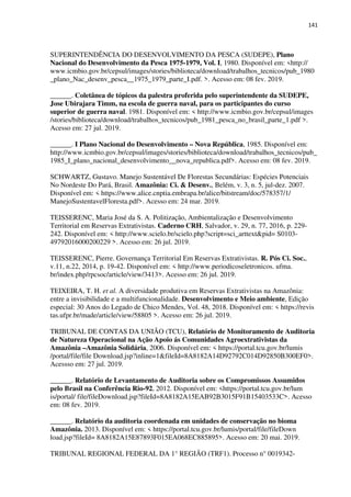 141
SUPERINTENDÊNCIA DO DESENVOLVIMENTO DA PESCA (SUDEPE), Plano
Nacional do Desenvolvimento da Pesca 1975-1979, Vol. I, 1980. Disponível em: <http://
www.icmbio.gov.br/cepsul/images/stories/biblioteca/download/trabalhos_tecnicos/pub_1980
_plano_Nac_desenv_pesca__1975_1979_parte_I.pdf. >. Acesso em: 08 fev. 2019.
______. Coletânea de tópicos da palestra proferida pelo superintendente da SUDEPE,
Jose Ubirajara Timm, na escola de guerra naval, para os participantes do curso
superior de guerra naval. 1981. Disponível em: < http://www.icmbio.gov.br/cepsul/images
/stories/biblioteca/download/trabalhos_tecnicos/pub_1981_pesca_no_brasil_parte_1.pdf >.
Acesso em: 27 jul. 2019.
______. I Plano Nacional do Desenvolvimento – Nova República, 1985. Disponível em:
http://www.icmbio.gov.br/cepsul/images/stories/biblioteca/download/trabalhos_tecnicos/pub_
1985_I_plano_nacional_desenvolvimento__nova_republica.pdf>. Acesso em: 08 fev. 2019.
SCHWARTZ, Gustavo. Manejo Sustentável De Florestas Secundárias: Espécies Potenciais
No Nordeste Do Pará, Brasil. Amazônia: Ci. & Desenv., Belém, v. 3, n. 5, jul-dez. 2007.
Disponível em: < https://www.alice.cnptia.embrapa.br/alice/bitstream/doc/578357/1/
ManejoSustentavelFloresta.pdf>. Acesso em: 24 mar. 2019.
TEISSERENC, Maria José da S. A. Politização, Ambientalização e Desenvolvimento
Territorial em Reservas Extrativistas. Caderno CRH, Salvador, v. 29, n. 77, 2016, p. 229-
242. Disponível em: < http://www.scielo.br/scielo.php?script=sci_arttext&pid= S0103-
49792016000200229 >. Acesso em: 26 jul. 2019.
TEISSERENC, Pierre. Governança Territorial Em Reservas Extrativistas. R. Pós Ci. Soc.,
v.11, n.22, 2014, p. 19-42. Disponível em: < http://www.periodicoseletronicos. ufma.
br/index.php/rpcsoc/article/view/3413>. Acesso em: 26 jul. 2019.
TEIXEIRA, T. H. et al. A diversidade produtiva em Reservas Extrativistas na Amazônia:
entre a invisibilidade e a multifuncionalidade. Desenvolvimento e Meio ambiente, Edição
especial: 30 Anos do Legado de Chico Mendes, Vol. 48, 2018. Disponível em: < https://revis
tas.ufpr.br/made/article/view/58805 >. Acesso em: 26 jul. 2019.
TRIBUNAL DE CONTAS DA UNIÃO (TCU), Relatório de Monitoramento de Auditoria
de Natureza Operacional na Ação Apoio ás Comunidades Agroextrativistas da
Amazônia –Amazônia Solidária, 2006. Disponível em: < https://portal.tcu.gov.br/lumis
/portal/file/file Download.jsp?inline=1&fileId=8A8182A14D92792C014D92850B300EF0>.
Acessso em: 27 jul. 2019.
______. Relatório de Levantamento de Auditoria sobre os Compromissos Assumidos
pelo Brasil na Conferência Rio-92, 2012. Disponível em: <https://portal.tcu.gov.br/lum
is/portal/ file/fileDownload.jsp?fileId=8A8182A15EAB92B3015F91B15403533C>. Acesso
em: 08 fev. 2019.
______. Relatório da auditoria coordenada em unidades de conservação no bioma
Amazônia. 2013. Disponível em: < https://portal.tcu.gov.br/lumis/portal/file/fileDown
load.jsp?fileId= 8A8182A15E87893F015EA068EC885895>. Acesso em: 20 mai. 2019.
TRIBUNAL REGIONAL FEDERAL DA 1° REGIÃO (TRF1). Processo n° 0019342-
 
