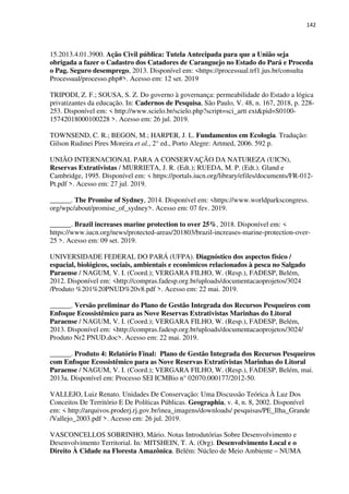 142
15.2013.4.01.3900. Ação Civil pública: Tutela Antecipada para que a União seja
obrigada a fazer o Cadastro dos Catadores de Caranguejo no Estado do Pará e Proceda
o Pag. Seguro desemprego, 2013. Disponível em: <https://processual.trf1.jus.br/consulta
Processual/processo.php#>. Acesso em: 12 set. 2019
TRIPODI, Z. F.; SOUSA, S. Z. Do governo à governança: permeabilidade do Estado a lógica
privatizantes da educação. In: Cadernos de Pesquisa, São Paulo, V. 48, n. 167, 2018, p. 228-
253. Disponível em: < http://www.scielo.br/scielo.php?script=sci_artt ext&pid=S0100-
15742018000100228 >. Acesso em: 26 jul. 2019.
TOWNSEND, C. R.; BEGON, M.; HARPER, J. L. Fundamentos em Ecologia. Tradução:
Gilson Rudinei Pires Moreira et al., 2° ed., Porto Alegre: Artmed, 2006. 592 p.
UNIÃO INTERNACIONAL PARA A CONSERVAÇÃO DA NATUREZA (UICN),
Reservas Extrativistas / MURRIETA, J. R. (Edt.); RUEDA, M. P. (Edt.). Gland e
Cambridge, 1995. Disponível em: < https://portals.iucn.org/library/efiles/documents/FR-012-
Pt.pdf >. Acesso em: 27 jul. 2019.
______. The Promise of Sydney, 2014. Disponível em: <https://www.worldparkscongress.
org/wpc/about/promise_of_sydney>. Acesso em: 07 fev. 2019.
______. Brazil increases marine protection to over 25%, 2018. Disponível em: <
https://www.iucn.org/news/protected-areas/201803/brazil-increases-marine-protection-over-
25 >. Acesso em: 09 set. 2019.
UNIVERSIDADE FEDERAL DO PARÁ (UFPA). Diagnóstico dos aspectos físico /
espacial, biológicos, sociais, ambientais e econômicos relacionados à pesca no Salgado
Paraense / NAGUM, V. I. (Coord.); VERGARA FILHO, W. (Resp.), FADESP, Belém,
2012. Disponível em: <http://compras.fadesp.org.br/uploads/documentacaoprojetos/3024
/Produto %201%20PNUD%20v8.pdf >. Acesso em: 22 mai. 2019.
______. Versão preliminar do Plano de Gestão Integrada dos Recursos Pesqueiros com
Enfoque Ecossistêmico para as Nove Reservas Extrativistas Marinhas do Litoral
Paraense / NAGUM, V. I. (Coord.); VERGARA FILHO, W. (Resp.), FADESP, Belém,
2013. Disponível em: <http://compras.fadesp.org.br/uploads/documentacaoprojetos/3024/
Produto Nr2 PNUD.doc>. Acesso em: 22 mai. 2019.
______. Produto 4: Relatório Final: Plano de Gestão Integrada dos Recursos Pesqueiros
com Enfoque Ecossistêmico para as Nove Reservas Extrativistas Marinhas do Litoral
Paraense / NAGUM, V. I. (Coord.); VERGARA FILHO, W. (Resp.), FADESP, Belém, mai.
2013a. Disponível em: Processo SEI ICMBio n° 02070.000177/2012-50.
VALLEJO, Luiz Renato. Unidades De Conservação: Uma Discussão Teórica À Luz Dos
Conceitos De Território E De Políticas Públicas. Geographia, v. 4, n. 8, 2002. Disponível
em: < http://arquivos.proderj.rj.gov.br/inea_imagens/downloads/ pesquisas/PE_Ilha_Grande
/Vallejo_2003.pdf >. Acesso em: 26 jul. 2019.
VASCONCELLOS SOBRINHO, Mário. Notas Introdutórias Sobre Desenvolvimento e
Desenvolvimento Territorial. In: MITSHEIN, T. A. (Org). Desenvolvimento Local e o
Direito À Cidade na Floresta Amazônica. Belém: Núcleo de Meio Ambiente – NUMA
 