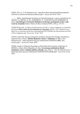 143
/UFPA, 2013, p. 12-36. Disponível em: < http://livroaberto.ufpa.br/jspui/bitstream/prefix
/230/1/Livro_DesenvolvimentoLocalDireito.pdf >. Acesso em: 09 set. 2019.
______. Mário. Aprendizagem territoriais na Amazônia paraense: o que as experiências nos
ensinam?. In: ROCHA, G. M.; TEISSERENC, P.; VASCONCELLOS SOBRINHO, M.
(Org.) Aprendizagem Territorial: Dinâmicas territoriais, participação social e Ação
Local na Amazônia. Belém: Núcleo de Meio Ambiente/UFPA, 2016, p. 315-331.
VERDUM, Ricardo. As Obras de Infraestrutura do PAC e os Povos Indígenas na Amazônia
Brasileira. Observatório de Investimentos na Amazônia, INESC, 2012. Disponível em:
https://www.amazonia.org.br/wp-content/uploads/2012/10/Obras-de-Infraestrutura-do-PAC-
e-Povos-Indigenas.pdf. Acesso em: 28 abr. 2019.
VIANA, João Paulo. Recursos Pesqueiros do Brasil: Situação Dos Estoques, Da Gestão, e
Sugestões Para o Futuro. Boletim Regional, Urbano e Ambiental, 07, IPEA, 2013.
Disponível em: < http://repositorio.ipea.gov.br/bitstream/11058/5583/1/BRU_n07_
recursos.pdf >. Acesso em: 28 jul. 2019.
WEISS, Joseph S. O Papel da Sociedade na Efetividade da Governança Ambiental. In:
MOURA, Adriana Maria Magalhães de (Org). Governança ambiental no Brasil:
instituições, atores e políticas públicas. Brasília, Ipea, 2016, p. 329-346. Disponível em: <
http://repositorio.ipea.gov.br/bitstream/11058/9292/1/O%20Papel.pdf>. Acesso em: 26 jul.
2019.
 