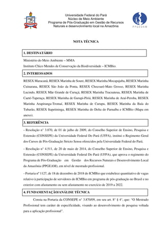 NOTA TÉCNICA
1. DESTINATÁRIO
Ministério do Meio Ambiente – MMA
Instituto Chico Mendes de Conservação da Biodiversidade – ICMBio.
2. INTERESSADOS
RESEX Maracanã, RESEX Marinha de Soure, RESEX Marinha Mocapajuba, RESEX Marinha
Cuinarana, RESEX São João da Ponta, RESEX Chocoaré-Mato Grosso, RESEX Marinha
Lucindo, RESEX Mãe Grande de Curuçá, RESEX Marinha Tracuateua, RESEX Marinha de
Caeté-Taperaçu, RESEX Marinha de Gurupi-Piriá, RESEX Marinha de Araí-Peroba, RESEX
Marinha Arapiranga-Tromaí, RESEX Marinha de Curupu, RESEX Marinha da Baía do
Tubarão, RESEX Itapetininga, RESEX Marinha do Delta do Parnaíba e ICMBio (Mapa em
anexo).
3. REFERÊNCIA
- Resolução n° 3.870, de 01 de julho de 2009, do Conselho Superior de Ensino, Pesquisa e
Extensão (CONSEPE) da Universidade Federal Do Pará (UFPA), institui o Regimento Geral
dos Cursos de Pós-Graduação Stricto Sensu oferecidos pela Universidade Federal do Pará.
- Resolução n° 4.511, de 20 de maio de 2014, do Conselho Superior de Ensino, Pesquisa e
Extensão (CONSEPE) da Universidade Federal Do Pará (UFPA), que aprova o regimento do
Programa de Pós-Graduação em Gestão dos Recursos Naturais e Desenvolvimento Local
da Amazônia (PPGEAM), em nível de mestrado profissional.
- Portaria nº 1127, de 18 de dezembro de 2018 do ICMBio que estabelece quantitativo de vagas
relativo à participação de servidores do ICMBio em programa de pós-graduação no Brasil e no
exterior com afastamento ou sem afastamento no exercício de 2019 a 2022.
4. FUNDAMENTAÇÃO/ANÁLISE TÉCNICA
Consta na Portaria da CONSEPE n° 3.870/09, em seu art. 8° § 4°, que: “O Mestrado
Profissional tem caráter de especificidade, visando ao desenvolvimento de pesquisa voltada
para a aplicação profissional”.
 