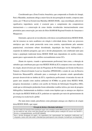 Considerando que a Zona Costeira Amazônica, que compreende os Estados do Amapá,
Pará e Maranhão, atualmente abriga a maior faixa de área protegida do mundo, composta entre
outras, por 17 Reservas Extrativistas Marinhas (RESEX MAR), cuja consolidação, além de ter
significativa importância social, é essencial para o cumprimento dos compromissos
internacionais e a conservação de zonas úmidas reconhecidas internacionalmente como
prioritárias para conservação, por meio do Sítios RAMSAR Regional Estuário do Amazonas e
Manguezais.
Entretanto, apesar de ser reconhecida a relevância socioambiental destas RESEX MAR,
não há consenso no meio acadêmico em relação à efetividade destas, frente aos processos
antrópicos que vêm sendo promovido nesta zona costeira, especialmente pelo aumento
populacional, crescimento urbano desordenado, degradação das bacias hidrográficas e
expansão da indústria pesqueira, que sem o devido planejamento, tem colaborado tanto para
tornar a população tradicional destas RESEX MAR mais dependentes de auxílios estatais,
quanto para o agravamento dos conflitos socioambientais nestas UCs.
Diante do exposto, visando o aprimoramento profissional, bem como, a obtenção de
subsídios que contribuam para que estas RESEX MAR da ZCA cumpram como seus objetivos
de criação, desenvolvemos por meio do Programas de Pós-Graduação em Gestão de Recursos
Naturais e Desenvolvimento Local na Amazônia (PPGEDAM) o estudo de caso da Reserva
Extrativista Maracanã/PA, utilizando para a construção do presente estudo aprendizados
pessoais desenvolvido no âmbito da ZCA, experiências profissionais vivenciadas há mais de
quatro anos atuando como analista ambiental do ICMBio na gestão desta RESEX MAR,
pesquisas documentais e análises com auxílio de Sistema de Informação Geográfica (SIG),
sendo que as informações produzidas foram submetidas à análise teórica, por meio de pesquisa
bibliográfica, fundamentada na dialética e tendo como hipótese que as ameaças aos objetivos
de criação das RESEX MAR da ZCA, poderiam ser superados por meio do aprimoramento da
governança na escala local e global.
Por meio deste estudo, percebemos como principais ameaças aos objetivos de criação
desta RESEX MAR o que segue:
Privação de direitos e liberdades individuais
O baixo índice de instrução desta população requer uma estratégia estatal diferenciada para a devida percepção
de seu modo de vida, assim como para garantir que estes tenham plenas condições de exercer seus direitos e
deveres, e consequentemente, sua devida cidadania.
Sem a devida divulgação do papel e da importância dos representantes das populações tradicionais nos
colegiados, muitos não estão tendo a liberdade para participarem como almejam, receando por sua integridade.
 