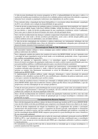 A falta da justa distribuição dos recursos pesqueiros na ZCA, a indisponibilidade de área para o cultivo e a
ausência de medidas para restabelecer e/ou desenvolver múltiplas práticas tradicionais têm reduzido a segurança
alimentar local, tornando as populações tradicionais mais dependentes de auxílios estatais.
Com a intrusão salina, a degradação das bacias hidrográficas e o crescimento urbano desordenado, a população
da ZCA vem sofrendo com a redução da disponibilidade de água potável.
A falta do devido reconhecimento das múltiplas práticas e territórios tradicionais desta população, nos cadastros
e censos oficiais (IBGE, Saúde, CAD-Único, INCRA, ICMBio, ATER, Previdência e outros), tem privado estas
de seus direitos, e, ainda, do devido reconhecimento de suas contribuições econômicas, sociais e ambientais,
bem como, para os planos de desenvolvimentos não terem a devida percepção destas.
Sem o devido reconhecimento das doenças e acidentes ocupacionais relacionados às práticas tradicionais, estas
populações não estão tendo a devida assistência previdenciária, assim como a devida atenção pública para
conferir melhores níveis de salubridade a suas atividades laborais.
A falta da devida contemplação dos territórios e práticas tradicionais nos instrumentos infralegais não tem
conferido maiores possibilidades para a busca de alternativas socioambientais adequadas para a promoção do
desenvolvimento sustentável desta população tradicional.
Desconstrução do Modo de Vida Tradicional
São necessários maiores esforços e novas estratégias para conferir melhores níveis de reconhecimento às
práticas tradicionais das mulheres.
Sem a adequação sanitária das práticas das catadoras de marisco das RESEX MAR, esta que é apontada como
a atividade de maior importância social no local, tende a ser inviabilizada, produzindo, assim, o agravamento
dos conflitos socioambientais nestas UCs.
Devem ser superadas as imprecisões teóricas e os estereótipos quanto à capacidade de produção e
desenvolvimento tecnológico das populações tradicionais, de modo a conferir maiores possibilidades para estas
acessarem políticas públicas e mobilizarem parceiros para o seu desenvolvimento sustentável.
A erosão costeira, a obstrução dos acessos aos estuários por muros/cercas, a precariedade dos trapiches e
escadarias utilizados pelos pescadores e, ainda, a falta de local para guardar seus materiais e equipamentos
próximo ao estuário, têm diariamente incrementado os níveis de dificuldade para o exercício da pesca
tradicional nas RESEX MAR.
A implementação de políticas públicas (saúde, educação, alimentação e outras) dissociado do potencial
endógenos e dos calendários sazonais da ZCA, tem contribuído para o abandono das práticas tradicionais, assim
como para o aumento da dependência por auxílios estatais.
Sem a oferta de assistência técnica e fomento que contemple as múltiplas práticas das populações tradicionais
destas RESEX MAR, alguns têm reconhecido somente a prática que lhe oferece estas possibilidades, o que não
proporciona a devida contemplação de seus arranjos produtivos.
A falta de meio para promover a justa distribuição dos recursos pesqueiros, assim como, de assistência técnica-
científica para o aprimoramento e valorização da produção, não tem conferido maiores possibilidades para a
melhoria das condições de vida desta população tradicional.
Sem o devido reconhecimento dos territórios sazonais das populações tradicionais da ZCA, estas não estão
tendo garantido estes, frente às novas formas de apropriação que os avanços tecnológicos e estruturais estão
produzindo na região.
Uso Sustentável dos Recursos Naturais
Sem a devida integração das políticas e planos de desenvolvimento que incidem na ZCA com as RESEX MAR,
estas não têm obtido as devidas possibilidades para cumprirem com almejada eficácia seus objetivos de criação.
A falta da devida compreensão em relação aos benefícios que o cumprimento dos acordos e convenções
internacionais têm proporcionado à nação e a segmentos da iniciativa privada, especialmente os diretamente
relacionados ao comércio exterior, não tem conferido as devidas possibilidades para mobilizar a sociedade em
prol da consolidação destas RESEX MAR, tampouco para promover a justa distribuição dos custos e benefícios
de sua conservação ambiental.
Não se tem garantido proporcionalidade entre as ações de conservação ambiental e promoção social nas RESEX
MAR da ZCA, o que entendemos que não tem proporcionado as devidas contribuições para a consolidação
destas UCs, uma vez que já se tem reconhecido pelo MMA que a degradação ambiental e a pobreza compõem
o mesmo processo.
Os instrumentos de gestão da ZCA não têm se desenvolvido na velocidade que os avanços tecnológicos e o
aumento populacional têm requerido.
 