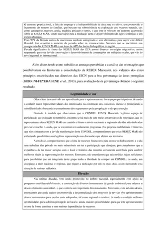 O aumento populacional, a falta de emprego e a indisponibilidade de área para o cultivo, tem promovido o
incremento do número de famílias, que buscam sua sobrevivência na exploração dos recursos naturais, tais
como caranguejo, marisco, argila, madeira, pescado e outros, o que tem se refletido em aumento da pressão
sobre as RESEX MAR, sendo necessário para a mediação desta o desenvolvimento de ações sistêmicas e em
escala adequada.
Com 90% da floresta nativa da macrozona nordeste antropizada e sem alternativas para suprir este déficit
florestal, tem ocorrido o aumento da pressão sobre os remanescentes florestais que se encontram nos
manguezais das RESEX MAR e nas áreas de APP das bacias hidrográficas da região.
Parcela significativa da fauna das RESEX MAR das ZCA possui diversas estratégias migratórias, assim
requerendo para sua devida conservação o desenvolvimento de cooperações em múltiplas escalas, que vão do
nível regional ao internacional.
Além disso, tendo como subsídio as ameaças percebidas e a análise das orientações que
possibilitaram ou limitaram a consolidação da RESEX Maracanã, nos valemos dos cinco
princípios estabelecidos nas diretrizes das UICN para a boa governança de áreas protegidas
(BORRINI-FEYERABEND et al., 2013), para avaliação desta governança obtendo o seguinte
resultado:
Legitimidade e voz
O local tem desenvolvido um aprendizado para o aprimoramento dos espaços participativos, de modo
a conferir maior representatividades dos interessados na construção dos consensos, inclusive promovendo a
subsidiariedade e buscando o cumprimento dos regramentos pela apropriação e não pela coerção.
Contudo, à medida que observamos que o CONDEL RESEX Maracanã, legítimo espaço de
participação da sociedade no território, encontra-se há mais de sete meses em processo de renovação, que os
representantes desta RESEX MAR em comitês e fóruns a níveis nacionais e regionais não têm sido indicados
por este conselho e, ainda, que se encontram em andamento programas e/ou projetos multilaterais e bilaterais
que não contaram com a devida manifestação deste CONDEL, compreendemos que estas RESEX MAR não
estão tendo possibilitada sua legítima representação nas discussões que afetam seu território.
Além disso, compreendemos que a falta de recursos financeiros para custear o deslocamento e o dia
sem trabalhar têm privado os mais vulneráveis em ter a participação que almejam, pois percebemos que a
experiência de ter maior atenção com o local e horários das reuniões certamente contribuiu para conferir
melhores níveis de representação dos mesmos. Entretanto, não entendemos que tais medidas sejam suficientes
para possibilitar que um integrante deste grupo tenha a liberdade de compor um CONDEL, ou ainda, um
colegiado a nível nacional e regional, que requer a dedicação por um ou mais dias, assim merecendo esta
situação de maiores reflexões.
Direção
Nas últimas décadas, vem sendo promovido no âmbito nacional, especialmente com apoio de
programas multilaterais/bilaterais, a construção de diversos instrumentos de gestão ambiental para orientar o
desenvolvimento sustentável, o que conferiu um importante direcionamento. Entretanto, com advento destes,
entendemos que ainda carece ser promovida a descentralização dos processos de revisão e/ou aprimoramento
destes instrumentos para escalas mais adequadas, tal como regional e estadual, de modo a conferir melhores
oportunidades para a devida percepção do local e, ainda, maiores possibilidades para que este aprimoramento
ocorra de forma contínua e sem maiores dependências de recursos.
 