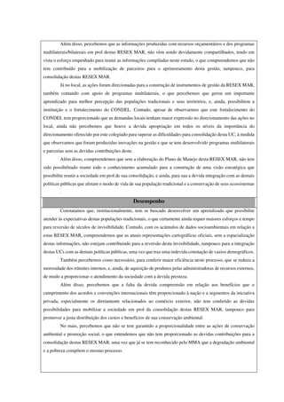 Além disso, percebemos que as informações produzidas com recursos orçamentários e dos programas
multilaterais/bilaterais em prol destas RESEX MAR, não vêm sendo devidamente compartilhados, tendo em
vista o esforço empenhado para reunir as informações compiladas neste estudo, o que compreendemos que não
tem contribuído para a mobilização de parceiros para o aprimoramento desta gestão, tampouco, para
consolidação destas RESEX MAR.
Já no local, as ações foram direcionadas para a construção de instrumentos de gestão da RESEX MAR,
também contando com apoio de programas multilaterais, o que percebemos que gerou um importante
aprendizado para melhor percepção das populações tradicionais e seus territórios, e, ainda, possibilitou a
instituição e o fortalecimento do CONDEL. Contudo, apesar de observarmos que este fortalecimento do
CONDEL tem proporcionado que as demandas locais tenham maior expressão no direcionamento das ações no
local, ainda não percebemos que houve a devida apropriação em todos os níveis da importância do
direcionamento oferecido por este colegiado para superar as dificuldades para consolidação desta UC, à medida
que observamos que foram produzidas inovações na gestão e que se tem desenvolvido programas multilaterais
e parcerias sem as devidas contribuições deste.
Além disso, compreendemos que sem a elaboração do Plano de Manejo desta RESEX MAR, não tem
sido possibilitado reunir todo o conhecimento acumulado para a construção de uma visão estratégica que
possibilite reunir a sociedade em prol de sua consolidação, e ainda, para sua a devida integração com as demais
políticas públicas que afetam o modo de vida de sua população tradicional e a conservação de seus ecossistemas
.
Desempenho
Constatamos que, institucionalmente, tem se buscado desenvolver um aprendizado que possibilite
atender às expectativas destas populações tradicionais, o que certamente ainda requer maiores esforços e tempo
para reversão de séculos de invisibilidade. Contudo, com os acúmulos de dados socioambientais em relação a
estas RESEX MAR, compreendemos que as atuais representações cartográficas oficiais, sem a espacialização
destas informações, não estejam contribuindo para a reversão desta invisibilidade, tampouco para a integração
destas UCs com as demais políticas públicas, uma vez que traz uma indevida conotação de vazios demográficos.
Também percebemos como necessário, para conferir maior eficiência neste processo, que se reduza a
morosidade dos trâmites internos, e, ainda, de aquisição de produtos pelas administradoras de recursos externos,
de modo a proporcionar o atendimento da sociedade com a devida presteza.
Além disso, percebemos que a falta da devida compreensão em relação aos benefícios que o
cumprimento dos acordos e convenções internacionais têm proporcionado à nação e a segmentos da iniciativa
privada, especialmente os diretamente relacionados ao comércio exterior, não tem conferido as devidas
possibilidades para mobilizar a sociedade em prol da consolidação destas RESEX MAR, tampouco para
promover a justa distribuição dos custos e benefícios de sua conservação ambiental.
No mais, percebemos que não se tem garantido a proporcionalidade entre as ações de conservação
ambiental e promoção social, o que entendemos que não tem proporcionado as devidas contribuições para a
consolidação destas RESEX MAR, uma vez que já se tem reconhecido pelo MMA que a degradação ambiental
e a pobreza compõem o mesmo processo.
 