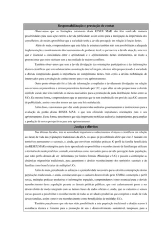 Responsabilização e prestação de contas
Observamos que as limitações estruturais desta RESEX MAR não têm conferido maiores
possibilidades para suas ações terem a devida publicidade, assim como para a divulgação da importância dos
conselheiros, de modo a possibilitar que a sociedade tenha a devida percepção em relação à função destes.
Além do mais, compreendemos que esta falta de estrutura também não tem possibilitado a adequada
implementação e monitoramento dos instrumentos de gestão no local, o que merece a devida atenção, uma vez
que é essencial a consonância entre o aprendizado e o aprimoramento destes instrumentos, de modo a
proporcionar que estes evoluam sem a necessidade de maiores conflitos.
Também observamos que sem a devida divulgação das orientações participativas e das informações
técnico-científicas que tem substanciado a construção dos infralegais, não tem sido proporcionado à sociedade
a devida compreensão quanto à importância do cumprimento destes, bem como a devida mobilização de
interessados para a produção de conhecimento para o seu aprimoramento.
Outro ponto observado foi a falta de informações compiladas e devidamente divulgadas em relação
aos recursos orçamentários e extraorçamentários destinado por UC, o que além de não proporcionar o devido
controle social, não tem conferido os meios necessários para a promoção da justa distribuição destes entre as
UCs. Da mesma forma, compreendemos que as parcerias que se tem estabelecido em prol de cada UC carecem
de publicidade, assim como dos termos em que esta foi estabelecida.
Além disso, constatamos que vêm sendo promovidas auditorias governamentais e institucionais para a
avaliação da gestão destas RESEX MAR, o que tem oferecido importantes orientações para o seu
aprimoramento. Desta forma, percebemos que seja importante mobilizar auditorias independentes, para ampliar
a produção de novas perspectivas para este aprimoramento.
Justiça e direitos
Nas últimas décadas, tem se acumulado importantes conhecimentos técnicos e científicos em relação
ao modo de vida das populações tradicionais da ZCA, os quais já possibilitam aferir que este é baseado em
territórios permanentes e sazonais, e, ainda, que envolvem múltiplas práticas. O perfil da família beneficiária
das RESEX MAR contemplou parte deste aprendizado ao possibilitar o reconhecimento de famílias que utilizam
o território de modo periódico; contudo, entendemos como necessário para a devida percepção desta população,
que estes perfis deixem de ser delimitados por limites formais (Municipal e UC) e passem a contemplar as
dinâmicas migratórias tradicionais, para garantirem o devido reconhecimento dos territórios sazonais e de
famílias como beneficiárias de múltiplas UCs.
Além do mais, percebendo os esforços e a periodicidade necessária para a devida contemplação destas
populações tradicionais, e ainda, considerando que o cadastro desenvolvido pelo ICMBio comtempla o perfil
social, múltiplas práticas produtivas e informações espaciais, compreendemos como essencial para o devido
reconhecimento desta população perante as demais políticas públicas, que este cadastramento passe a ser
desenvolvido de modo integrado com as demais bases de dados oficiais e, ainda, que os cadastros e sensos
sociais passem a possibilitar o reconhecimento de todas as atividades produtivas que compõem o modo de vida
destas famílias, assim como o seu reconhecimento como beneficiárias de múltiplas UCs.
Também percebemos que não tem sido possibilitado a esta população tradicional o devido acesso à
assistência técnica e fomento para a promoção de seu o desenvolvimento sustentável, tampouco, para a
 