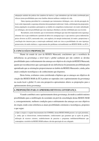 adequação sanitária das práticas das catadoras de marisco, o que entendemos que não tenha corroborado para
oferecer justas possibilidades para estas famílias obterem melhores condições de vida.
Outra injustiça percebida foi a constatação que instrumentos infralegais, sem a devida percepção do
local, estão impactando a segurança alimentar desta população tradicional. Ainda, a delimitação das proposições
destas populações em produtos participativos ao âmbito de competência institucional e de modo subordinado
aos infralegais, não tem possibilitado que estas injustiças obtenham a devida visibilidade para sua reversão.
Ressaltamos, neste momento, que os instrumentos infralegais que mais têm impactado nesta segurança
alimentar são os que estabelecem o período de defeso do caranguejo-uçá e o que autoriza a pesca industrial de
peixes diversos na ZCA, merecendo estes, com urgência, de atenção institucional, de modo a proporcionar a
conciliação dos interesse para a conservação ambiental, tendo em vista as possibilidades de estas injustiças
promoverem, de modo sistêmico, o agravamento dos problemas socioambientais nas RESEX MAR e na ZCA.
5. CONCLUSÃO E PROPOSIÇÃO
Diante do estudo de caso da RESEX Maracanã, concluirmos que a ocorrência de
deficiências na governança a nível local e global acabaram por não conferir as devidas
possibilidades para o enfrentamento das ameaças aos objetivos de criação da RESEX Maracanã,
quanto por reconhecermos que a percepção de tais deficiências foi justamente possibilitada pelo
aprendizado que as orientações proporcionaram no âmbito da RESEX Maracanã e, ainda, pelas
atuais condições tecnológicas e de conhecimento que dispomos.
Desta forma, avaliamos como corroborada a hipótese que as ameaças aos objetivos de
criação das RESEX MAR da ZCA podem ser superadas com o aprimoramento da governança
na escala local e global. E com esta perspectiva apresentamos abaixo as proposições para o
aprimoramento desta governança.
6. PROPOSIÇÕES PARA O APRIMORAMENTO DA GOVERNANÇA
Visando contribuir com o aprimoramento desta governança, de modo a conferir maiores
possibilidades para a mobilização da sociedade em prol da consolidação destas RESEX MAR
e, consequentemente, melhores condições para o enfretamento das ameaças aos seus objetivos
de criação, tendo como referência as atuais possibilidades estruturais e tecnológicas, propomos
o que segue:
a) Que a criação e o regular funcionamento dos CONDELs destas RESEX MAR passem a ser ação prioritária,
e, ainda, que se desenvolvam, institucionalmente, condicionantes que garantam que as ações da gestão,
utilização de recursos externos, estabelecimento de parcerias e programas multilaterais/bilaterais que
contemplem o território da RESEX MAR tenham a devida apreciação de seu colegiado;
 
