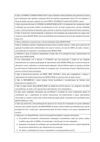 b) Que os CONDELs da RESEX MAR da ZCA sejam orientados institucionalmente para pactuarem da forma
que considerarem mais oportuna a indicação oficial dos legítimos representantes destas UCs em colegiados e
fóruns de âmbito nacional e regional, tais como CNPCT, GI-GERCO, Comitê do PLANAFE e outros;
c) Que seja promovido junto ao CONDEL das RESEX MAR da ZCA o levantamento dos instrumentos legais
e infralegais que tem gerado conflitos socioambientais nas UCs, de modo a proporcionar a devida visibilidade
a estes e o desenvolvimento de alternativas para conciliar os interesses em prol do desenvolvimento sustentável;
d) Que se desenvolva institucionalmente a alternativas e/ou estratégias que proporcionem aos grupos mais
vulneráveis destas RESEX MAR, maiores possibilidades para participarem da forma que almejarem da gestão
destas UCs;
e) Buscar alternativas e parcerias para a devida estruturação destas RESEX MAR;
f) Que se estabeleça e garanta o cumprimento de prazos para os tramites internos, e ainda, para os processos de
aquisição de produtos pelas administradoras dos recursos externos, tal como do ARPA, de modo a reduzir a
morosidade que tem impactado a consolidação destas RESEX MAR;
g) Mobilizar o apoio de auditorias independentes visando obter novas perspectivas para o aprimoramento da
gestão destas RESEX MAR;
h) Em conformidade com o Decreto n° 9.759/2019, que seja promovida a criação de um colegiado
interministerial com a legítima participação de representantes destas RESEX MAR, para o desenvolvimento de
alternativas sociais, ambientais e economicamente adequadas, que possibilitem superar as injustiças advindas
da atual forma de estabelecimento do defeso do caranguejo-uçá e de autorização da pesca industrial de peixes
diversos na Zona Costeira Amazônica;
i) Que se desenvolvam parcerias com IBGE, MDS, SUDAM e outros para compatibilizar e integrar o
cadastramento das famílias beneficiárias das RESEX MAR em uma única base de dados oficiais;
j) Que os SISFAMÍLIAS e outros sistemas oficiais possibilitem o reconhecimento de famílias como
beneficiárias de múltiplas UCs;
l) Que os mapas oficiais destas RESEX MAR, na medida do possível, passem a ser compostos com dados
socioambientais, de modo a não representarem indevidamente vazios demográficos;
m) Que sejam compiladas informações que possibilitem à sociedade ter maior compreensão quanto às
contribuições que o cumprimento de acordos internacionais tem proporcionado à nação, especialmente
relacionados ao comércio exterior, para conferir melhor percepção quanto à importância da consolidação destas
RESEX MAR para o País;
n) Que seja promovida a descentralização dos processos de revisão dos instrumentos de gestão ambientais
nacionais, para o âmbito regional e das RESEX MAR, de modo a conferir melhores possibilidades para a devida
percepção do local, e ainda, para o aprimoramento destes de forma contínua e sem maiores dependências de
recursos;
o) Que passe a ser disponibilizado, a partir de uma plataforma digital as seguintes informações:
• Os produtos de consultorias, monitoramento, informações socioambientais, dados dos centros, estudos
científicos aprovados no SISBio, com atualização e classificação em níveis adequados;
• Juntamente à divulgação dos infralegais, que seja disponibilizado link para acessar a imagem digitalizada
dos processos administrativos que substanciaram sua construção;
• Os valores e a destinação dos recursos orçamentários e extraorçamentários por UC;
 