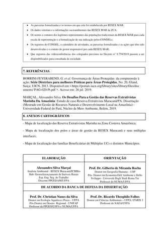 • As parcerias formalizadas e os termos em que esta foi estabelecida por RESEX MAR;
• Os dados vetoriais e a informações socioambientais das RESEX MAR da ZCA;
• Os nomes e contatos dos legítimos representantes das populações tradicionais da RESEX MAR para cada
escala de representação e a formalização de sua indicação pelos CONDELs;
• Os registros do CONDEL, o calendário de atividades, as parcerias formalizadas e as ações que têm sido
desenvolvidas e o contato do gestor responsável por cada RESEX MAR;
• Que registros das videoconferências dos colegiados previstos no Decreto n° 9.759/2019 passem a ser
disponibilizados para consultada da sociedade.
7. REFERÊNCIAS
BORRINI-FEYERABEND, G. et al. Governança de Áreas Protegidas: da compreensão à
ação. Série Diretrizes para melhores Práticas para Áreas Protegidas, No. 20, Gland,
Suíça: UICN, 2013. Disponível em:< https://portals.iucn.org/library/sites/library/files/doc
uments/ PAG-020-Pt.pdf >. Acesso em: 26 jul. 2019.
MARÇAL, Alessandro Silva. Os Desafios Para a Gestão das Reservas Extrativistas
Marinha Da Amazônia: Estudo de caso Reserva Extrativista Maracanã/PA. Dissertação
(Mestrado em Gestão de Recursos Naturais e Desenvolvimento Local na Amazônia) -
Universidade Federal do Pará, Núcleo de Meio Ambiente, Belém, 2019.
8. ANEXOS CARTOGRÁFICOS
- Mapa de localização das Reserva Extrativistas Marinha na Zona Costeira Amazônica;
- Mapa de localização dos polos e áreas de gestão da RESEX Maracanã e suas múltiplas
interfaces;
- Mapa de localização das famílias Beneficiárias de Múltiplas UCs e distintos Municípios.
ELABORAÇÃO ORIENTAÇÃO
Alessandro Silva Marçal
Analista Ambiental - RESEX Maracanã/ICMBio
Hab. Georreferenciamento de Imóveis Rurais
Esp. Eng. Seg. do Trabalho
Discente PPGEDAM/UFPA
Prof. Dr. Gilberto de Miranda Rocha
Doutor em Geografia Humana – USP
Pós- Doutor em Economia Dell´Ambiente e Dello
Sviluppo - Università Degli Studi Roma Tre
Professor do NUMA/UFPA
DE ACORDO DA BANCA DE DEFESA DA DISSERTAÇÃO
Prof. Dr. Christian Nunes da Silva
Doutor em Ecologia Aquática e Pesca – UFPA
Pós-Doutor em Desenv. Regional - UNIFAP
Professor da PPGEO/UFPA e NUMA/UFPA
Prof. Dr. Ricardo Theophilo Folhes
Doutor em Ciências Ambientais – UFPA / PARIS 3
Professor do NAEA/UFPA
 
