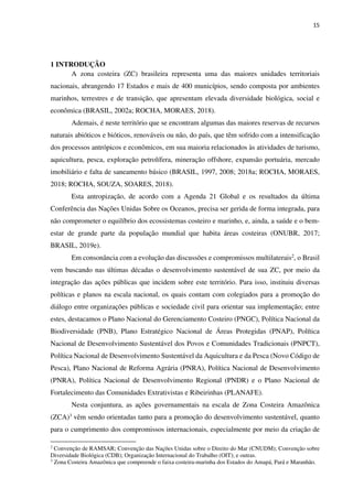 15
1 INTRODUÇÃO
A zona costeira (ZC) brasileira representa uma das maiores unidades territoriais
nacionais, abrangendo 17 Estados e mais de 400 municípios, sendo composta por ambientes
marinhos, terrestres e de transição, que apresentam elevada diversidade biológica, social e
econômica (BRASIL, 2002a; ROCHA, MORAES, 2018).
Ademais, é neste território que se encontram algumas das maiores reservas de recursos
naturais abióticos e bióticos, renováveis ou não, do país, que têm sofrido com a intensificação
dos processos antrópicos e econômicos, em sua maioria relacionados às atividades de turismo,
aquicultura, pesca, exploração petrolífera, mineração offshore, expansão portuária, mercado
imobiliário e falta de saneamento básico (BRASIL, 1997, 2008; 2018a; ROCHA, MORAES,
2018; ROCHA, SOUZA, SOARES, 2018).
Esta antropização, de acordo com a Agenda 21 Global e os resultados da última
Conferência das Nações Unidas Sobre os Oceanos, precisa ser gerida de forma integrada, para
não comprometer o equilíbrio dos ecossistemas costeiro e marinho, e, ainda, a saúde e o bem-
estar de grande parte da população mundial que habita áreas costeiras (ONUBR, 2017;
BRASIL, 2019e).
Em consonância com a evolução das discussões e compromissos multilaterais2, o Brasil
vem buscando nas últimas décadas o desenvolvimento sustentável de sua ZC, por meio da
integração das ações públicas que incidem sobre este território. Para isso, instituiu diversas
políticas e planos na escala nacional, os quais contam com colegiados para a promoção do
diálogo entre organizações públicas e sociedade civil para orientar sua implementação; entre
estes, destacamos o Plano Nacional do Gerenciamento Costeiro (PNGC), Política Nacional da
Biodiversidade (PNB), Plano Estratégico Nacional de Áreas Protegidas (PNAP), Política
Nacional de Desenvolvimento Sustentável dos Povos e Comunidades Tradicionais (PNPCT),
Política Nacional de Desenvolvimento Sustentável da Aquicultura e da Pesca (Novo Código de
Pesca), Plano Nacional de Reforma Agrária (PNRA), Política Nacional de Desenvolvimento
(PNRA), Política Nacional de Desenvolvimento Regional (PNDR) e o Plano Nacional de
Fortalecimento das Comunidades Extrativistas e Ribeirinhas (PLANAFE).
Nesta conjuntura, as ações governamentais na escala de Zona Costeira Amazônica
(ZCA)3 vêm sendo orientadas tanto para a promoção do desenvolvimento sustentável, quanto
para o cumprimento dos compromissos internacionais, especialmente por meio da criação de
2
Convenção de RAMSAR; Convenção das Nações Unidas sobre o Direito do Mar (CNUDM); Convenção sobre
Diversidade Biológica (CDB); Organização Internacional do Trabalho (OIT); e outras.
3
Zona Costeira Amazônica que compreende o faixa costeira-marinha dos Estados do Amapá, Pará e Maranhão.
 