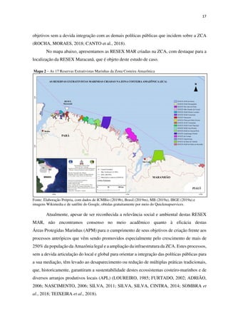 17
objetivos sem a devida integração com as demais políticas públicas que incidem sobre a ZCA
(ROCHA, MORAES, 2018; CANTO et al., 2018).
No mapa abaixo, apresentamos as RESEX MAR criadas na ZCA, com destaque para a
localização da RESEX Maracanã, que é objeto deste estudo de caso.
Mapa 2 – As 17 Reservas Extrativistas Marinhas da Zona Costeira Amazônica
Fonte: Elaboração Própria, com dados de ICMBio (2019b), Brasil (2019m), MB (2019a), IBGE (2019a) e
imagens Wikimedia e de satélite do Google, obtidas gratuitamente por meio do Quickmapservices.
Atualmente, apesar de ser reconhecida a relevância social e ambiental destas RESEX
MAR, não encontramos consenso no meio acadêmico quanto à eficácia destas
Áreas Protegidas Marinhas (APM) para o cumprimento de seus objetivos de criação frente aos
processos antrópicos que vêm sendo promovidos especialmente pelo crescimento de mais de
250% da população da Amazônia legal e a ampliação da infraestrutura da ZCA. Estes processos,
sem a devida articulação do local e global para orientar a integração das políticas públicas para
a sua mediação, têm levado ao desaparecimento ou redução de múltiplas práticas tradicionais,
que, historicamente, garantiram a sustentabilidade destes ecossistemas costeiro-marinhos e de
diversos arranjos produtivos locais (APL) (LOUREIRO, 1985; FURTADO, 2002; ADRIÃO,
2006; NASCIMENTO, 2006; SILVA, 2011; SILVA, SILVA, CINTRA, 2014; SOMBRA et
al., 2018; TEIXEIRA et al., 2018).
 