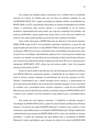 18
Essa redução das múltiplas práticas tradicionais tem se refletido tanto na mobilidade
territorial de centenas de famílias pelo país em busca de melhores condições de vida
(GUIMARÃES NETO, 2017), quanto na produção de múltiplos conflitos socioambientais nas
RESEX MAR e na ZCA, especialmente relacionados ao aumento da dependência por auxílios
estatais, à concorrência pelos recursos naturais e à suscetibilidade ao uso de técnicas
predatórias, impulsionados pelo atual cenário, que exige que a população local obtenha, com
menores possibilidades, maiores ganhos para custear tanto os novos itens que compõem seu
modo de vida, quanto aqueles produtos que já não têm mais condições de produzir.
Neste cenário, destacamos a RESEX Maracanã, que além de ter sido uma das primeiras
RESEX MAR criadas na ZCA, vem acumulando importantes experiências, as quais têm sido
proporcionadas pelo fato desta ser a única RESEX MAR do litoral paraense que recebe apoio
do programa ARPA há mais 8 anos, conferindo maiores possibilidades para desenvolver ações
em prol de sua consolidação. Adicionalmente, podemos citar o nível de pressão antrópica que
a mesma vem sofrendo, em decorrência da sua localização na Macrozona Nordeste Paraense,
que se trata de uma região historicamente ocupada, que além de ter 90% de sua vegetação nativa
antropizada (SCHWARTZ, 2007), abriga uma das maiores malhas viária, frota pesqueira
artesanal e polo turístico da ZCA.
Diante do exposto, pôde-se perceber que sem a devida integração das políticas públicas,
estas RESEX MAR não conseguiriam garantir o cumprimento de seus objetivos de criação,
frente às diversas ameaças resultantes da intensificação dos processos antrópicos na ZCA.
Ademais, compreendemos que a melhor percepção destas ameaças e o aprimoramento da
governança destas ações públicas são essenciais para a almejada integração. Assim, como forma
de contribuir com a consolidação destes territórios, propomos o estudo de caso da RESEX
Maracanã, por meio do qual buscamos apontar as principais ameaças às RESEX MAR na ZCA
e analisar como o global e local têm orientado as ações públicas para a consolidação destas
UCs.
Este estudo tem como objetivos específicos: 1) Identificar as principais ameaças à
consolidação das RESEX MAR da ZCA, a partir do contexto histórico da Macrozona Nordeste
paraense e do processo de criação da RESEX Maracanã; 2) Analisar como o global e o local
orientaram as ações públicas para a consolidação da RESEX Maracanã; 3) Propor medidas para
o aprimoramento da governança das RESEX MAR da ZCA, tendo como subsídios as ameaças
percebidas e a análise das orientações das ações públicas para a consolidação da RESEX
Maracanã. E, ainda, como hipótese, que as ameaças aos objetivos de criação das RESEX MAR
 