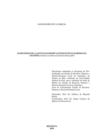 ALESSANDRO SILVA MARÇAL
OSDESAFIOSPARAAGESTÃODASRESERVASEXTRATIVISTASMARINHASDA
AMAZÔNIA:EstudodecasoReservaExtrativistaMaracanã/PA
Dissertação submetida ao Programa de Pós-
Graduação em Gestão de Recursos Naturais e
Desenvolvimento Local na Amazônia, do
Núcleo de Meio Ambiente da Universidade
Federal do Pará, para a obtenção do título de
Mestre em Gestão de Recursos Naturais e
Desenvolvimento Local na Amazônia.
Área de Concentração Gestão de Recursos
Naturais e Desenvolvimento Local.
Orientador: Prof. Dr. Gilberto de Miranda
Rocha.
Coorientador: Prof. Dr. Sérgio Cardoso de
Moraes (In Memoriam).
BELÉM-PA
2019
 