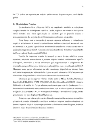 19
da ZCA podem ser superadas por meio do aprimoramento da governança na escala local e
global.
1.1 Metodologia da Pesquisa
De acordo com Silva e Menezes (2005), um método não possibilita a avaliação do
complexo mundo das investigações científicas. Assim, sugere-se aos autores a utilização de
vários métodos para maior aproximação da realidade que se propõem estudar, e
consequentemente, das respostas dos problemas que nos colocamos a responder.
Desta forma, para a construção da presente pesquisa, utilizamos o conhecimento
empírico, advindo tanto de aprendizados familiares e sociais relacionados à pesca tradicional
no âmbito da ZCA, quanto à profissional, decorrente das experiências vivenciadas há mais de
quatro anos na gestão da RESEX Maracanã como analista ambiental do Instituto Chico Mendes
da Conservação da Biodiversidade (ICMBio).
Também foi promovida pesquisa documental, por meio de atas, relatórios, planos,
auditorias, processos administrativos e judiciais, arquivo nacional e instrumentos legais5 e
infralegais 6 , direcionada a buscar informações que proporcionassem a compreensão das
orientações que possibilitaram ou limitaram as ações públicas para a consolidação da RESEX
Maracanã, sendo que as informações que não encontramos disponíveis na internet, foram
solicitadas às organizações públicas via Serviço de Acesso à Informação (SIC)7, enquanto que
as referentes a organizações da sociedade civil foram solicitadas via e-mail.
Observa-se que os arquivos vetoriais obtidos junto ao MMA, ICMBio, Marinha do
Brasil (MB), INPE, IBGE, CPRM, ANP, IDEFLOR-Bio, SEMAS/PA e RAMSAR e imagens
Wikimedia e de satélite do Google, obtidas gratuitamente por meio do Quickmapservices.,
foram analisados e utilizados para a confecção de mapas, com auxílio do Sistema de Informação
Geográfica (SIG) livre QGIS 3.4.7. e de imagens E Wikimedia e de satélites do Google, obtidas
gratuitamente por meio do plugin QuickMapService.
Destaca-se, que todas as informações obtidas foram submetidas ao tratamento analítico,
por meio de pesquisa bibliográfica, em livros, periódicos, artigos e trabalhos científicos, em
formato impresso e digital, o que nos proporcionou os fundamentos metodológicos, históricos
e teóricos para o desenvolvimento do estudo científico.
5
Percebendo este como as Constituições, Leis e Decretos.
6
Percebendo este como os Atos Normativos, Portarias e Resoluções.
7
Lei n° 12.527, de 18 de novembro de 2011.
 